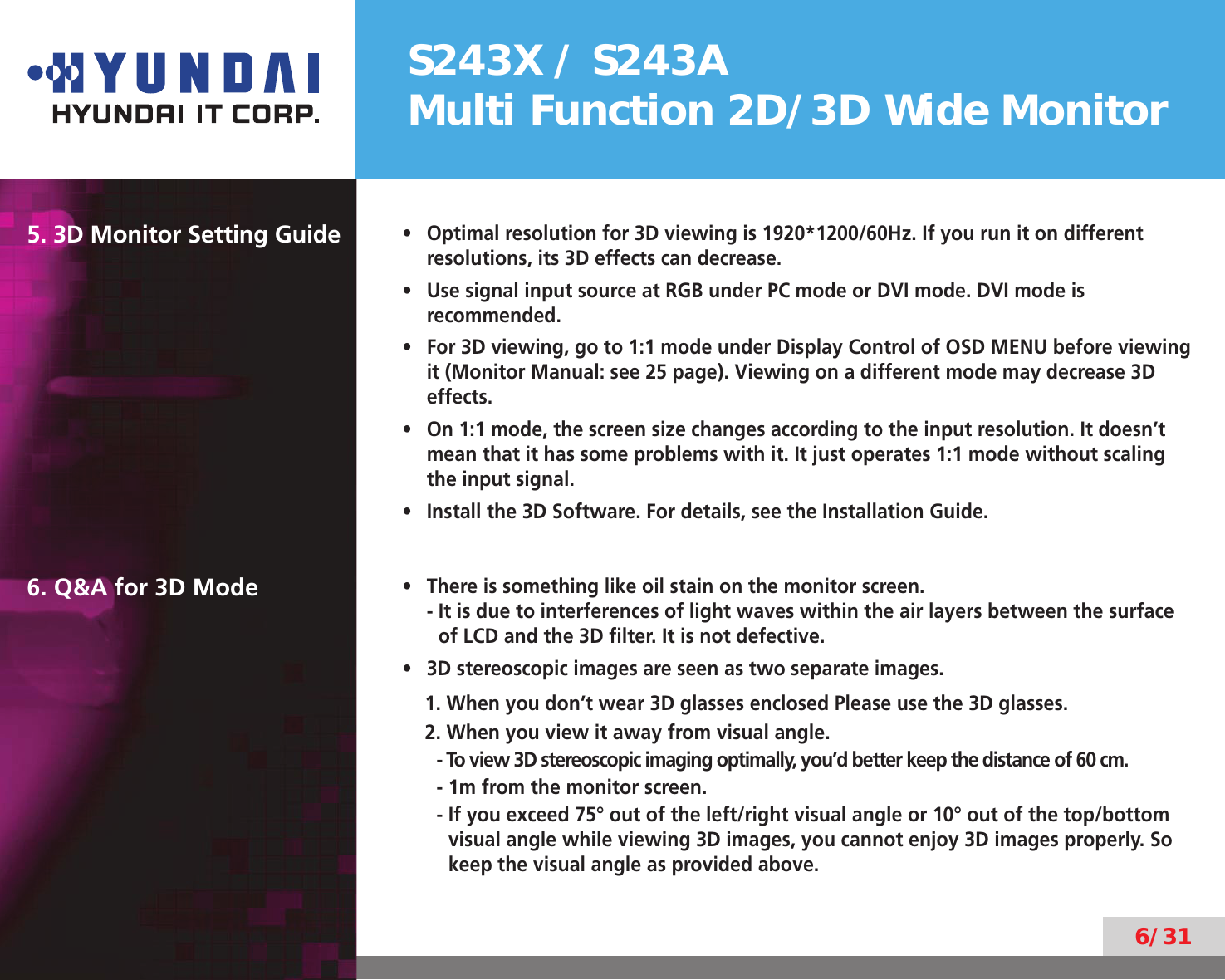 S243X / S243AMulti Function 2D/3D Wide Monitor6/315. 3D Monitor Setting GuideOptimal resolution for 3D viewing is 1920*1200/60Hz. If you run it on different • resolutions, its 3D effects can decrease.Use signal input source at RGB under PC mode or DVI mode. DVI mode is • recommended.For 3D viewing, go to 1:1 mode under Display Control of OSD MENU before viewing • it (Monitor Manual: see 25 page). Viewing on a different mode may decrease 3D effects.On 1:1 mode, the screen size changes according to the input resolution. It doesn’t • mean that it has some problems with it. It just operates 1:1 mode without scaling the input signal.Install the 3D Software. For details, see the Installation Guide.• 6. Q&amp;A for 3D Mode There is something like oil stain on the monitor screen.                                                            • -  It is due to interferences of light waves within the air layers between the surface of LCD and the 3D ﬁlter. It is not defective.3D stereoscopic images are seen as two separate images.• 1. When you don’t wear 3D glasses enclosed Please use the 3D glasses.2. When you view it away from visual angle.-  To view 3D stereoscopic imaging optimally, you’d better keep the distance of 60 cm.- 1m from the monitor screen.-  If you exceed 75° out of the left/right visual angle or 10° out of the top/bottom visual angle while viewing 3D images, you cannot enjoy 3D images properly. So keep the visual angle as provided above.