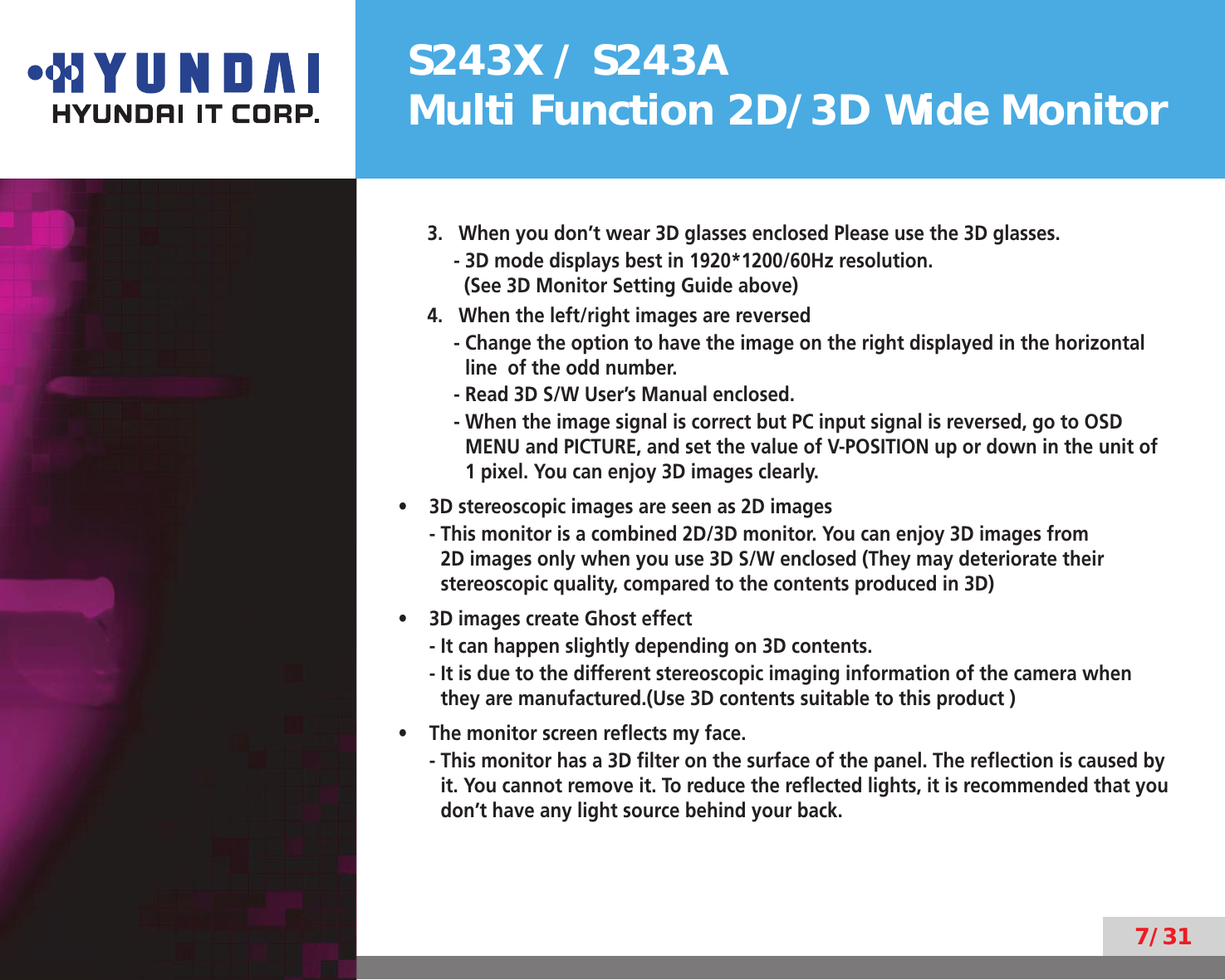 S243X / S243AMulti Function 2D/3D Wide Monitor7/313.  When you don’t wear 3D glasses enclosed Please use the 3D glasses.- 3D mode displays best in 1920*1200/60Hz resolution.  (See 3D Monitor Setting Guide above)4.  When the left/right images are reversed-  Change the option to have the image on the right displayed in the horizontal line  of the odd number.- Read 3D S/W User’s Manual enclosed.-  When the image signal is correct but PC input signal is reversed, go to OSD MENU and PICTURE, and set the value of V-POSITION up or down in the unit of 1 pixel. You can enjoy 3D images clearly.3D stereoscopic images are seen as 2D images• -  This monitor is a combined 2D/3D monitor. You can enjoy 3D images from 2D images only when you use 3D S/W enclosed (They may deteriorate their stereoscopic quality, compared to the contents produced in 3D)3D images create Ghost effect• -  It can happen slightly depending on 3D contents.-  It is due to the different stereoscopic imaging information of the camera when they are manufactured.(Use 3D contents suitable to this product )The monitor screen reﬂects my face.• -   This monitor has a 3D ﬁlter on the surface of the panel. The reﬂection is caused by it. You cannot remove it. To reduce the reﬂected lights, it is recommended that you don’t have any light source behind your back.