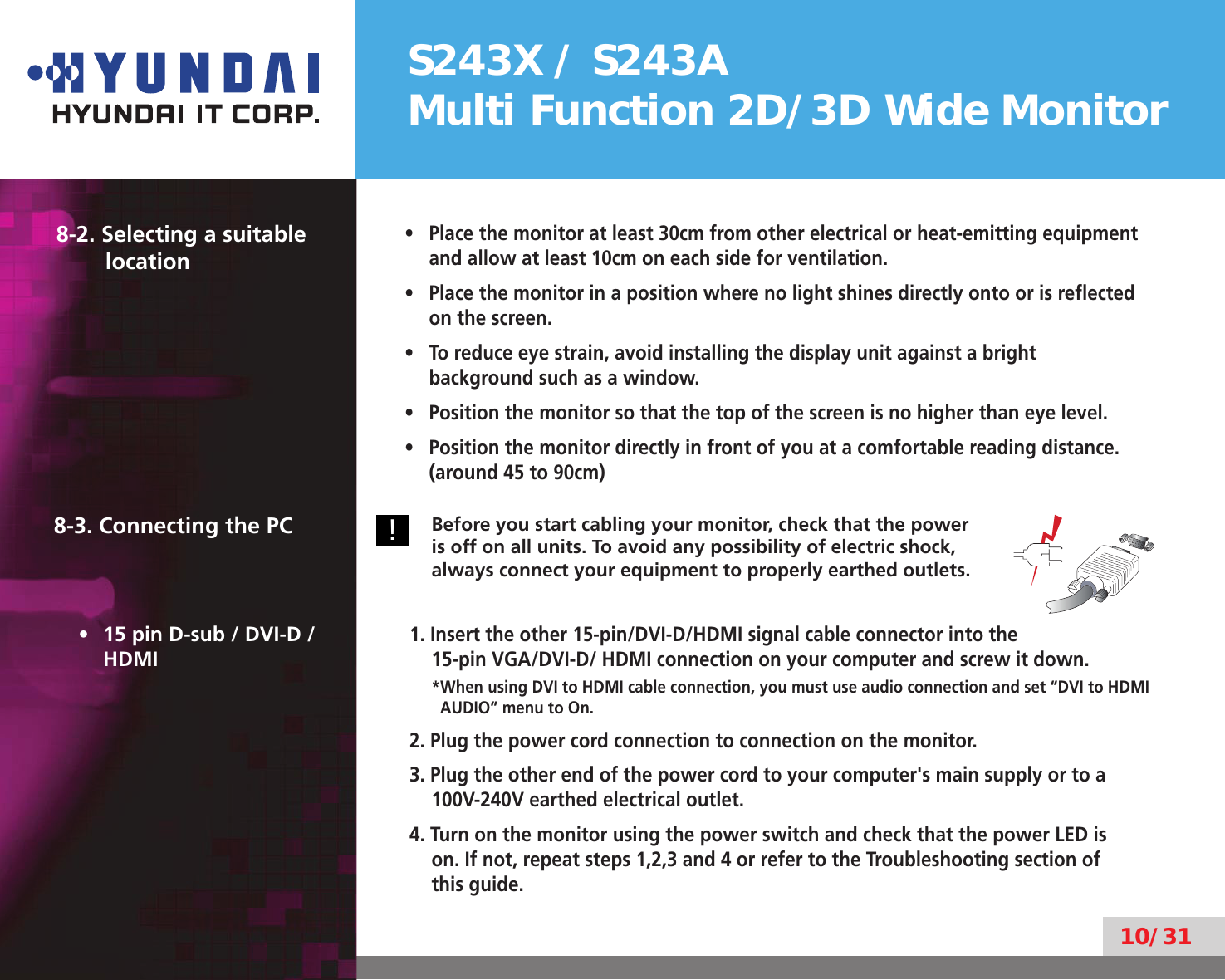 S243X / S243AMulti Function 2D/3D Wide Monitor10/318-2. Selecting a suitable  locationPlace the monitor at least 30cm from other electrical or heat-emitting equipment • and allow at least 10cm on each side for ventilation.Place the monitor in a position where no light shines directly onto or is reﬂected • on the screen.To reduce eye strain, avoid installing the display unit against a bright • background such as a window.Position the monitor so that the top of the screen is no higher than eye level.• Position the monitor directly in front of you at a comfortable reading distance. • (around 45 to 90cm)8-3. Connecting the PC!Before you start cabling your monitor, check that the power is off on all units. To avoid any possibility of electric shock, always connect your equipment to properly earthed outlets.15 pin D-sub / DVI-D / • HDMI1. Insert the other 15-pin/DVI-D/HDMI signal cable connector into the  15-pin VGA/DVI-D/ HDMI connection on your computer and screw it down.* When using DVI to HDMI cable connection, you must use audio connection and set “DVI to HDMI AUDIO” menu to On.2. Plug the power cord connection to connection on the monitor.3. Plug the other end of the power cord to your computer&apos;s main supply or to a 100V-240V earthed electrical outlet.4. Turn on the monitor using the power switch and check that the power LED is on. If not, repeat steps 1,2,3 and 4 or refer to the Troubleshooting section of this guide.