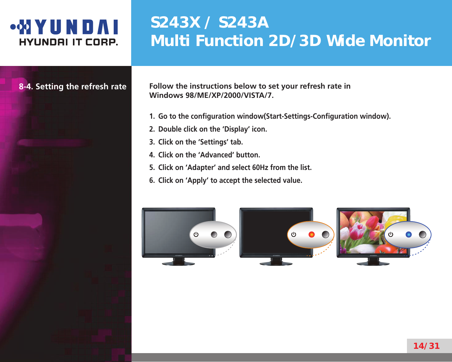 S243X / S243AMulti Function 2D/3D Wide Monitor14/318-4. Setting the refresh rate Follow the instructions below to set your refresh rate in  Windows 98/ME/XP/2000/VISTA/7.Go to the conﬁguration window(Start-Settings-Conﬁguration window).1. Double click on the ‘Display’ icon.2. Click on the ‘Settings’ tab.3. Click on the ‘Advanced’ button.4. Click on ‘Adapter’ and select 60Hz from the list.5. Click on ‘Apply’ to accept the selected value.6.  