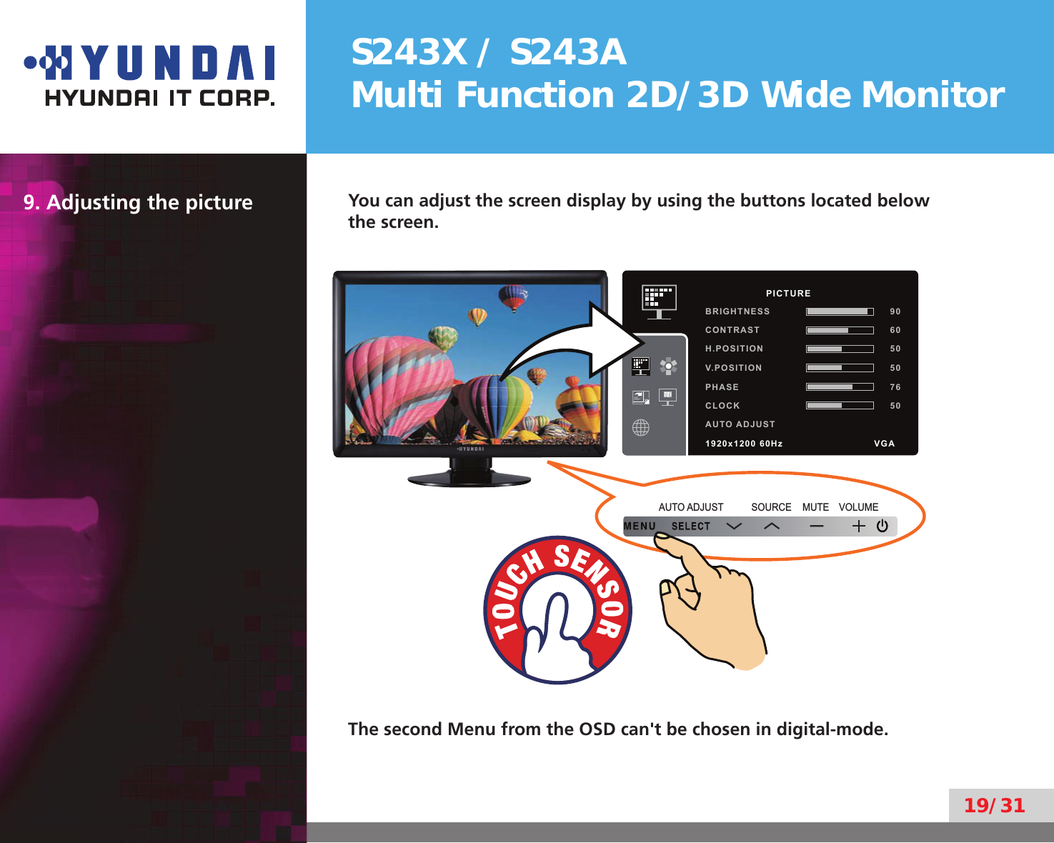 S243X / S243AMulti Function 2D/3D Wide Monitor19/319. Adjusting the picture You can adjust the screen display by using the buttons located below the screen.MUTE VOLUMESOURCEAUTO ADJUSTThe second Menu from the OSD can&apos;t be chosen in digital-mode.          PICTUREBRIGHTNESS 90CONTRAST 60H.POSITION 50V.POSITION 50PHASE 76CLOCK 50AUTO ADJUST1920x1200 60Hz               VGA