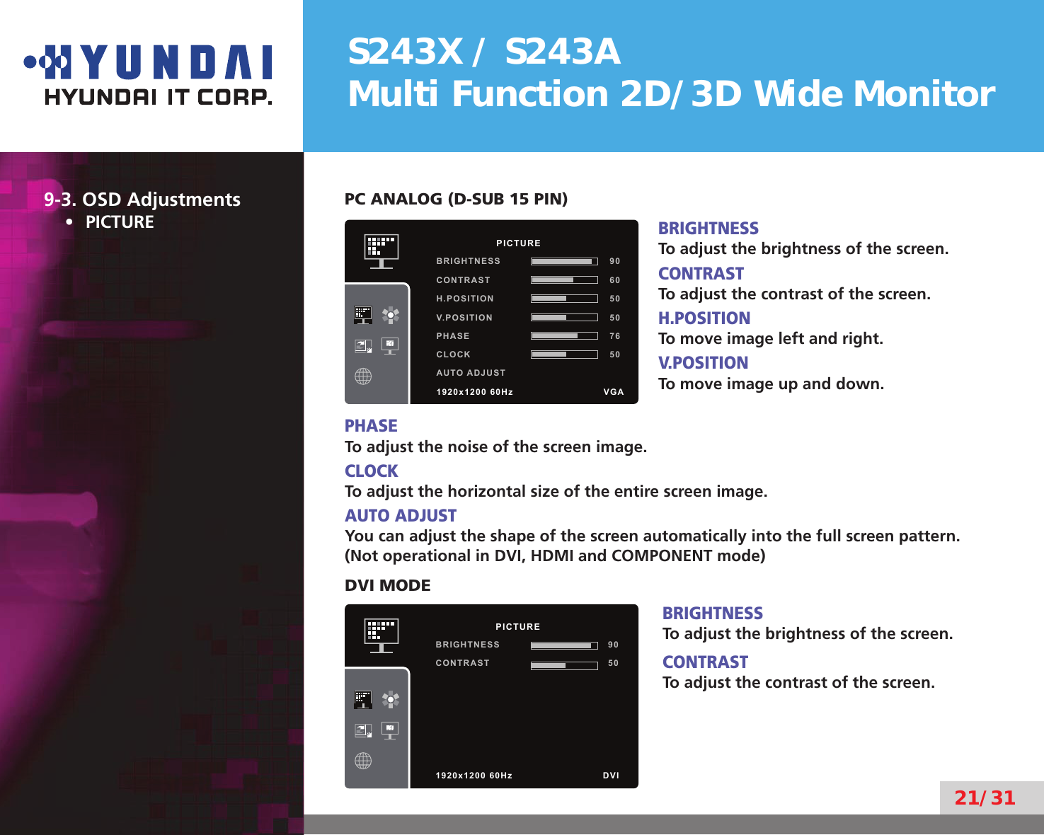 S243X / S243AMulti Function 2D/3D Wide Monitor21/319-3. OSD AdjustmentsPICTURE• PC ANALOG (D-SUB 15 PIN)BRIGHTNESSTo adjust the brightness of the screen.CONTRASTTo adjust the contrast of the screen.H.POSITIONTo move image left and right.V.POSITIONTo move image up and down.PHASETo adjust the noise of the screen image.CLOCKTo adjust the horizontal size of the entire screen image.AUTO ADJUSTYou can adjust the shape of the screen automatically into the full screen pattern.(Not operational in DVI, HDMI and COMPONENT mode)DVI MODEBRIGHTNESSTo adjust the brightness of the screen.CONTRASTTo adjust the contrast of the screen.          PICTUREBRIGHTNESS 90CONTRAST 60H.POSITION 50V.POSITION 50PHASE 76CLOCK 50AUTO ADJUST1920x1200 60Hz               VGA          PICTUREBRIGHTNESS 90CONTRAST 501920x1200 60Hz               DVI
