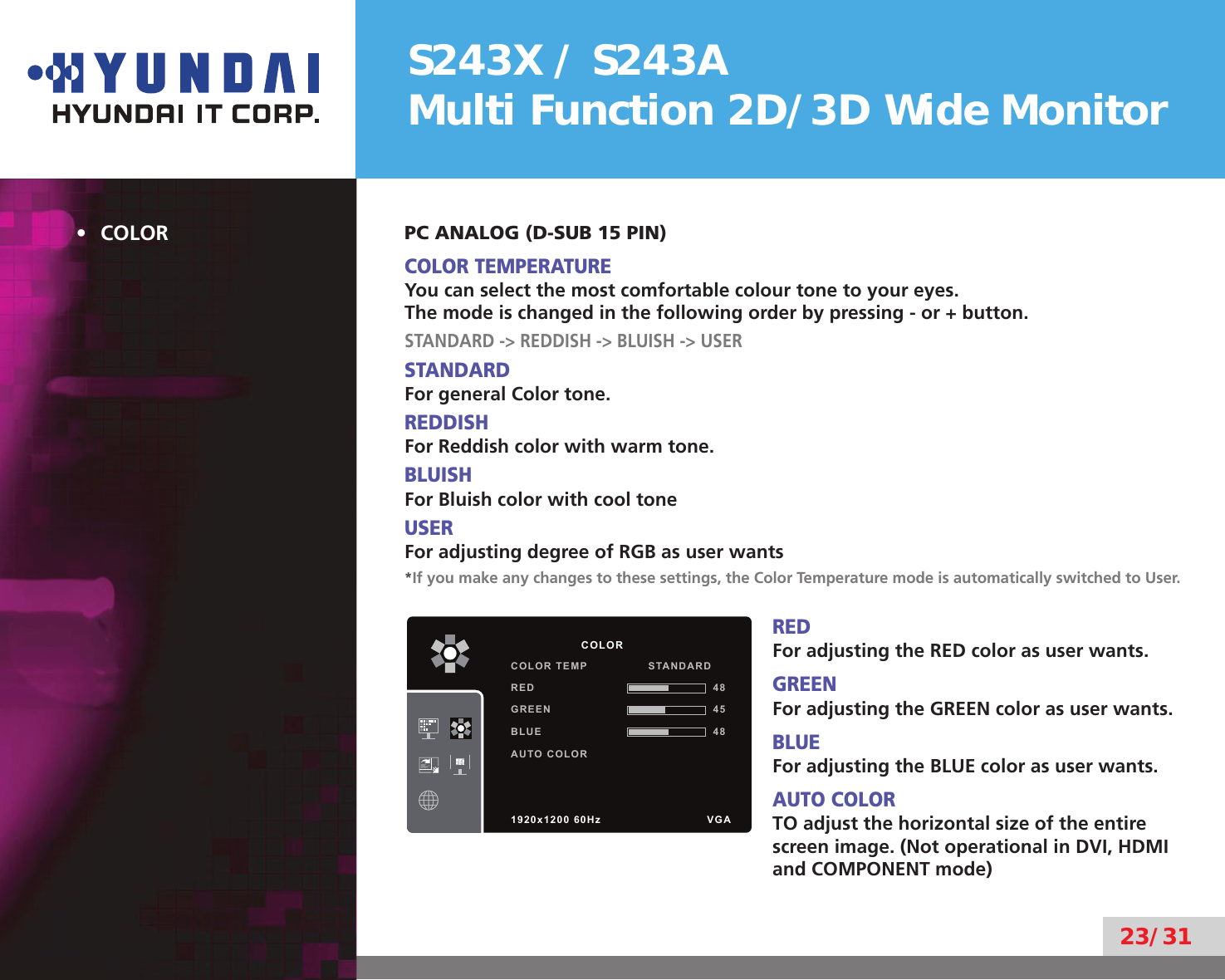 S243X / S243AMulti Function 2D/3D Wide Monitor23/31COLOR• PC ANALOG (D-SUB 15 PIN)COLOR TEMPERATUREYou can select the most comfortable colour tone to your eyes.The mode is changed in the following order by pressing - or + button.STANDARD -&gt; REDDISH -&gt; BLUISH -&gt; USERSTANDARDFor general Color tone.REDDISHFor Reddish color with warm tone.BLUISHFor Bluish color with cool toneUSERFor adjusting degree of RGB as user wants*If you make any changes to these settings, the Color Temperature mode is automatically switched to User.REDFor adjusting the RED color as user wants.GREENFor adjusting the GREEN color as user wants.BLUEFor adjusting the BLUE color as user wants.AUTO COLORTO adjust the horizontal size of the entire screen image. (Not operational in DVI, HDMI and COMPONENT mode)          COLORCOLOR TEMP                STANDARDRED 48GREEN 45BLUE 48AUTO COLOR1920x1200 60Hz               VGA