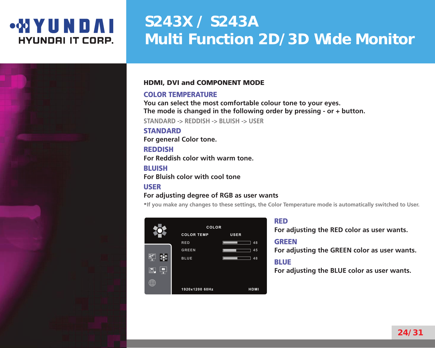 S243X / S243AMulti Function 2D/3D Wide Monitor24/31HDMI, DVI and COMPONENT MODECOLOR TEMPERATUREYou can select the most comfortable colour tone to your eyes.The mode is changed in the following order by pressing - or + button.STANDARD -&gt; REDDISH -&gt; BLUISH -&gt; USERSTANDARDFor general Color tone.REDDISHFor Reddish color with warm tone.BLUISHFor Bluish color with cool toneUSERFor adjusting degree of RGB as user wants*If you make any changes to these settings, the Color Temperature mode is automatically switched to User.REDFor adjusting the RED color as user wants.GREENFor adjusting the GREEN color as user wants.BLUEFor adjusting the BLUE color as user wants.          COLORCOLOR TEMP                USERRED 48GREEN 45BLUE 481920x1200 60Hz              HDMI