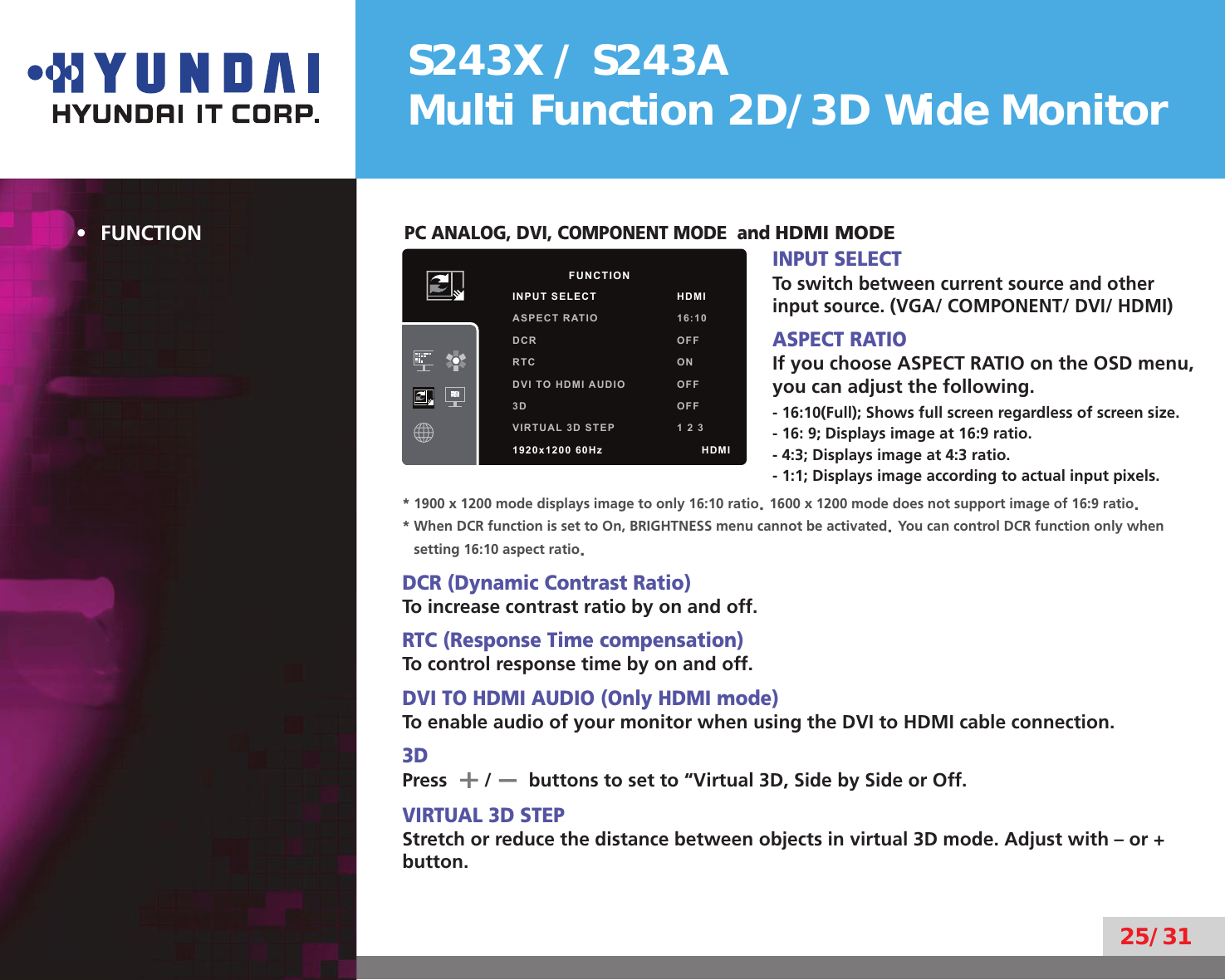 S243X / S243AMulti Function 2D/3D Wide Monitor25/31FUNCTION• PC ANALOG, DVI, COMPONENT MODE  and HDMI MODEINPUT SELECTTo switch between current source and other input source. (VGA/ COMPONENT/ DVI/ HDMI)ASPECT RATIOIf you choose ASPECT RATIO on the OSD menu, you can adjust the following.- 16:10(Full); Shows full screen regardless of screen size.- 16: 9; Displays image at 16:9 ratio.- 4:3; Displays image at 4:3 ratio. - 1:1; Displays image according to actual input pixels.* 1900 x 1200 mode displays image to only 16:10 ratio. 1600 x 1200 mode does not support image of 16:9 ratio.*  When DCR function is set to On, BRIGHTNESS menu cannot be activated. You can control DCR function only when setting 16:10 aspect ratio.DCR (Dynamic Contrast Ratio)To increase contrast ratio by on and off.RTC (Response Time compensation)To control response time by on and off.DVI TO HDMI AUDIO (Only HDMI mode)To enable audio of your monitor when using the DVI to HDMI cable connection.3DPress       /       buttons to set to “Virtual 3D, Side by Side or Off.VIRTUAL 3D STEPStretch or reduce the distance between objects in virtual 3D mode. Adjust with – or + button.        FUNCTIONINPUT SELECT HDMIASPECT RATIO 16:10DCR OFFRTC ONDVI TO HDMI AUDIO OFF3D OFFVIRTUAL 3D STEP 1 2 31920x1200 60Hz              HDMI–+