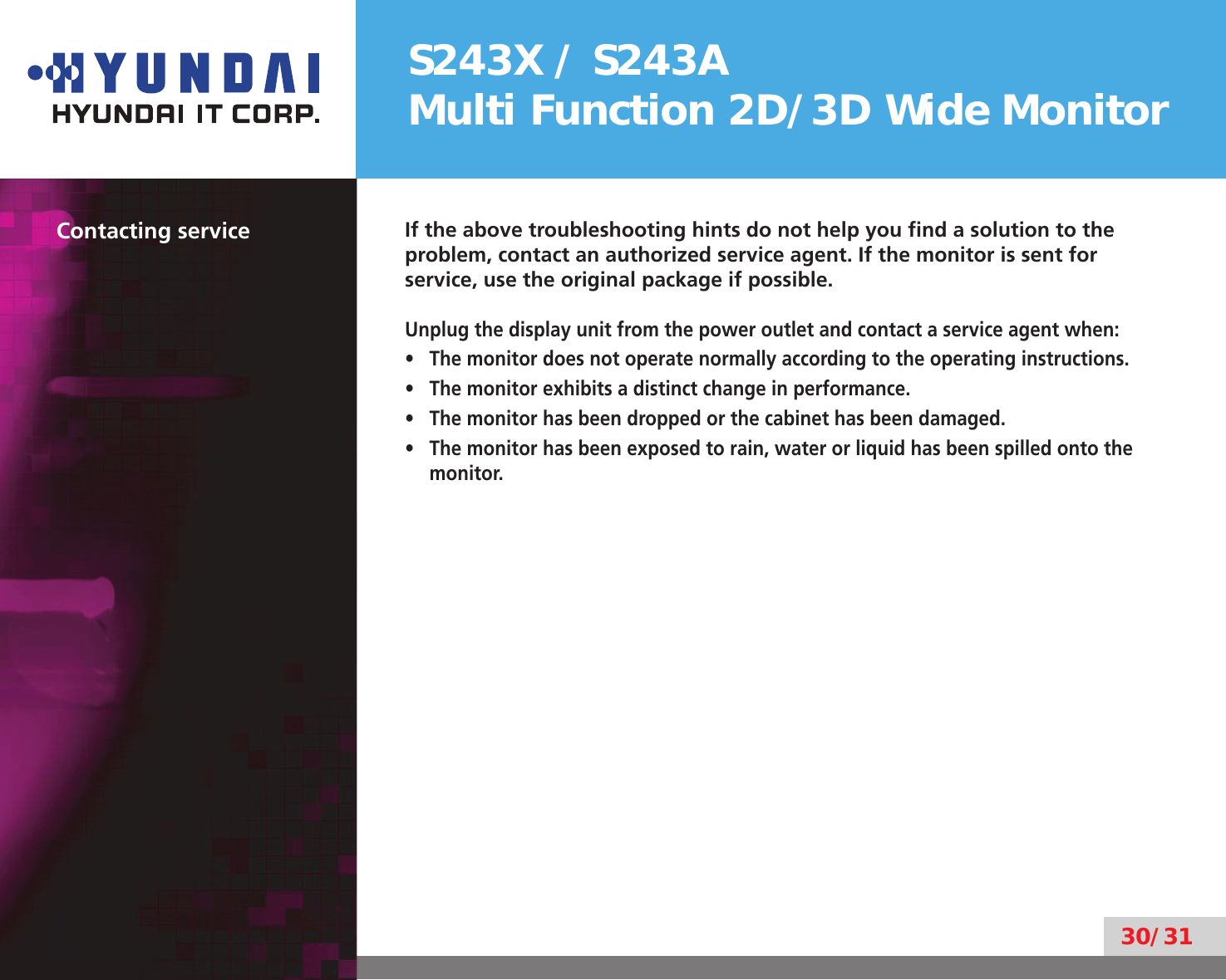 S243X / S243AMulti Function 2D/3D Wide Monitor30/31Contacting service If the above troubleshooting hints do not help you ﬁnd a solution to the problem, contact an authorized service agent. If the monitor is sent for service, use the original package if possible.Unplug the display unit from the power outlet and contact a service agent when:The monitor does not operate normally according to the operating instructions.• The monitor exhibits a distinct change in performance.• The monitor has been dropped or the cabinet has been damaged.• The monitor has been exposed to rain, water or liquid has been spilled onto the • monitor.