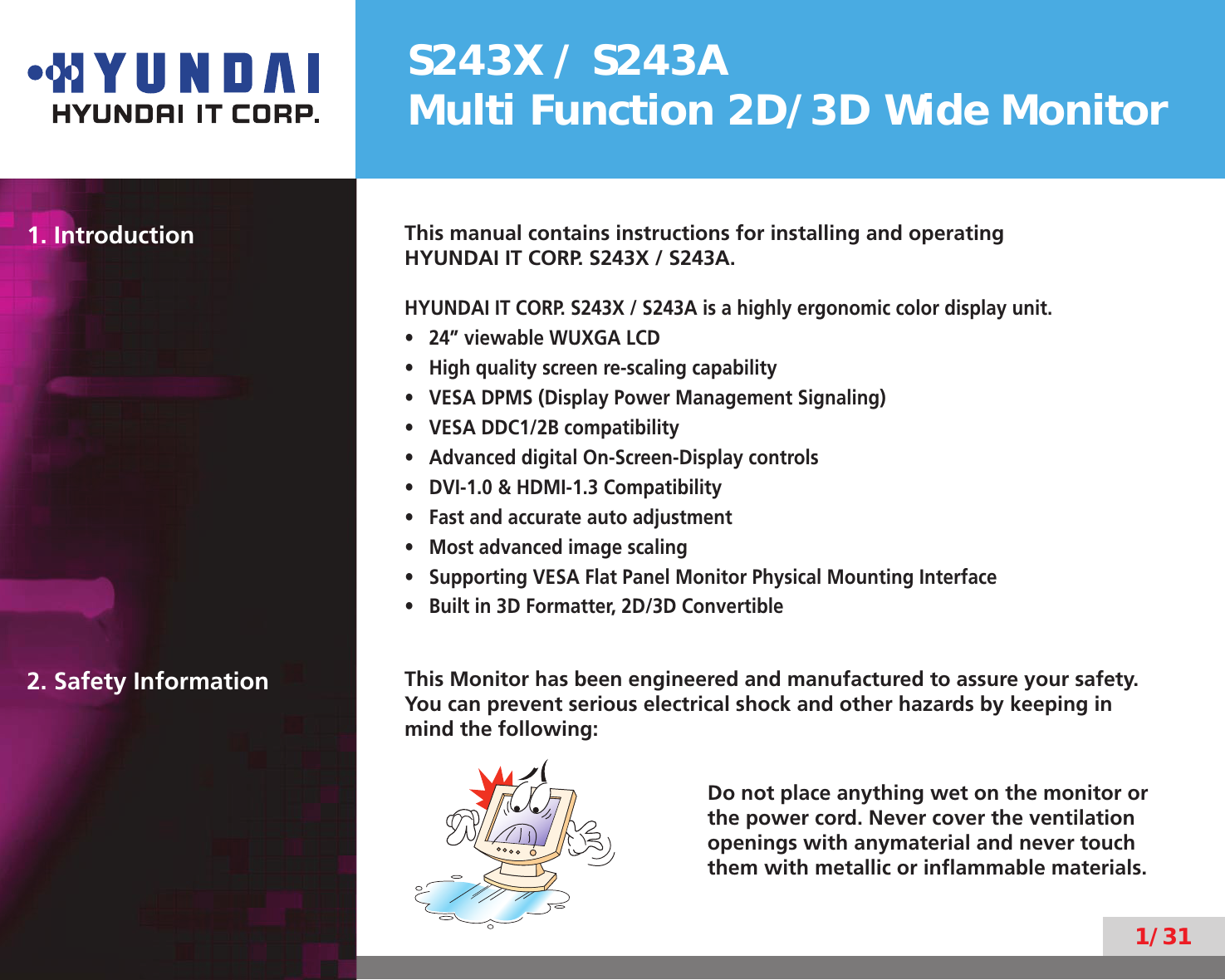 S243X / S243AMulti Function 2D/3D Wide Monitor1/311. Introduction This manual contains instructions for installing and operatingHYUNDAI IT CORP. S243X / S243A.HYUNDAI IT CORP. S243X / S243A is a highly ergonomic color display unit.24” viewable WUXGA LCD• High quality screen re-scaling capability• VESA DPMS (Display Power Management Signaling)• VESA DDC1/2B compatibility• Advanced digital On-Screen-Display controls• DVI-1.0 &amp; HDMI-1.3 Compatibility• Fast and accurate auto adjustment• Most advanced image scaling• Supporting VESA Flat Panel Monitor Physical Mounting Interface• Built in 3D Formatter, 2D/3D Convertible• 2. Safety Information This Monitor has been engineered and manufactured to assure your safety. You can prevent serious electrical shock and other hazards by keeping in mind the following:Do not place anything wet on the monitor or the power cord. Never cover the ventilation openings with anymaterial and never touch them with metallic or inﬂammable materials.