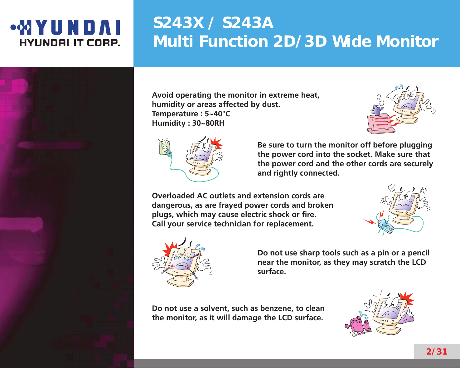S243X / S243AMulti Function 2D/3D Wide Monitor2/31Avoid operating the monitor in extreme heat,humidity or areas affected by dust.Temperature : 5~40°CHumidity : 30~80RHBe sure to turn the monitor off before plugging the power cord into the socket. Make sure that the power cord and the other cords are securely and rightly connected.Overloaded AC outlets and extension cords are dangerous, as are frayed power cords and broken plugs, which may cause electric shock or ﬁre.  Call your service technician for replacement.Do not use sharp tools such as a pin or a pencil near the monitor, as they may scratch the LCD surface.Do not use a solvent, such as benzene, to clean the monitor, as it will damage the LCD surface.