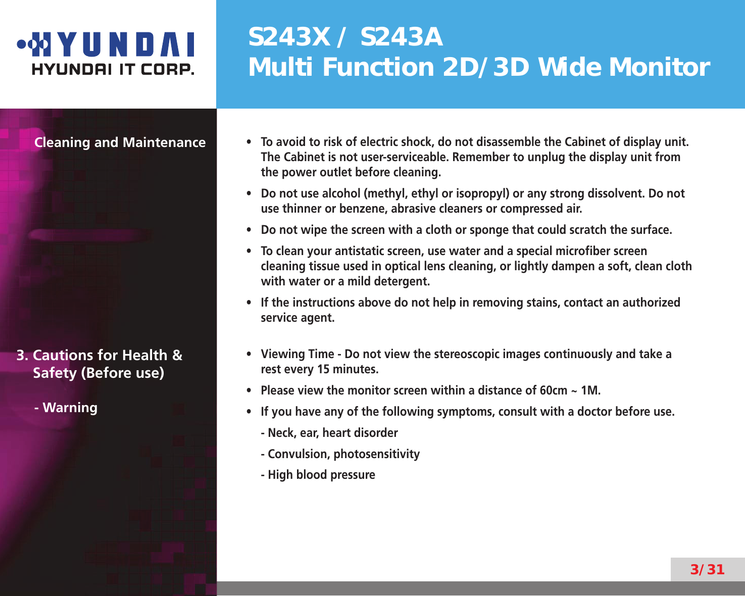 S243X / S243AMulti Function 2D/3D Wide Monitor3/31Cleaning and MaintenanceTo avoid to risk of electric shock, do not disassemble the Cabinet of display unit. • The Cabinet is not user-serviceable. Remember to unplug the display unit from the power outlet before cleaning.Do not use alcohol (methyl, ethyl or isopropyl) or any strong dissolvent. Do not • use thinner or benzene, abrasive cleaners or compressed air.Do not wipe the screen with a cloth or sponge that could scratch the surface.• To clean your antistatic screen, use water and a special microﬁber screen • cleaning tissue used in optical lens cleaning, or lightly dampen a soft, clean cloth with water or a mild detergent.If the instructions above do not help in removing stains, contact an authorized • service agent.3. Cautions for Health &amp;    Safety (Before use)- WarningViewing Time - Do not view the stereoscopic images continuously and take a • rest every 15 minutes.Please view the monitor screen within a distance of 60cm ~ 1M.• If you have any of the following symptoms, consult with a doctor before use.• - Neck, ear, heart disorder- Convulsion, photosensitivity- High blood pressure