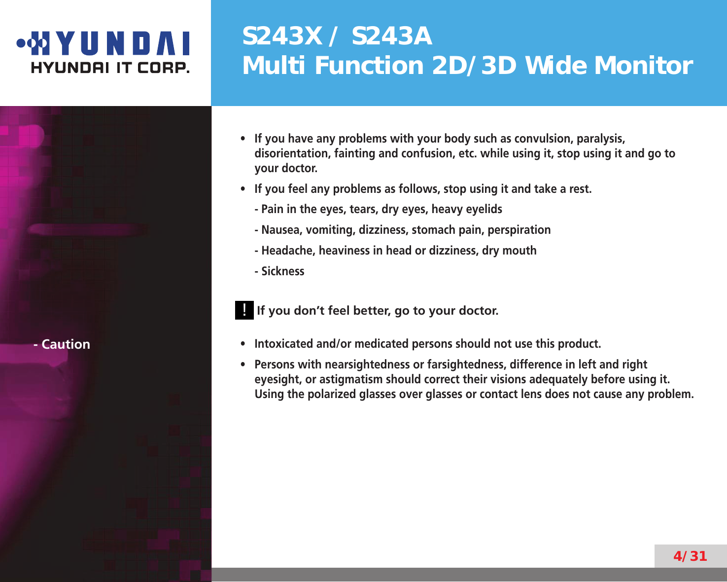S243X / S243AMulti Function 2D/3D Wide Monitor4/31If you have any problems with your body such as convulsion, paralysis, • disorientation, fainting and confusion, etc. while using it, stop using it and go to your doctor.If you feel any problems as follows, stop using it and take a rest.• - Pain in the eyes, tears, dry eyes, heavy eyelids- Nausea, vomiting, dizziness, stomach pain, perspiration- Headache, heaviness in head or dizziness, dry mouth- Sickness        ! If you don’t feel better, go to your doctor.- CautionIntoxicated and/or medicated persons should not use this product.• Persons with nearsightedness or farsightedness, difference in left and right • eyesight, or astigmatism should correct their visions adequately before using it. Using the polarized glasses over glasses or contact lens does not cause any problem.