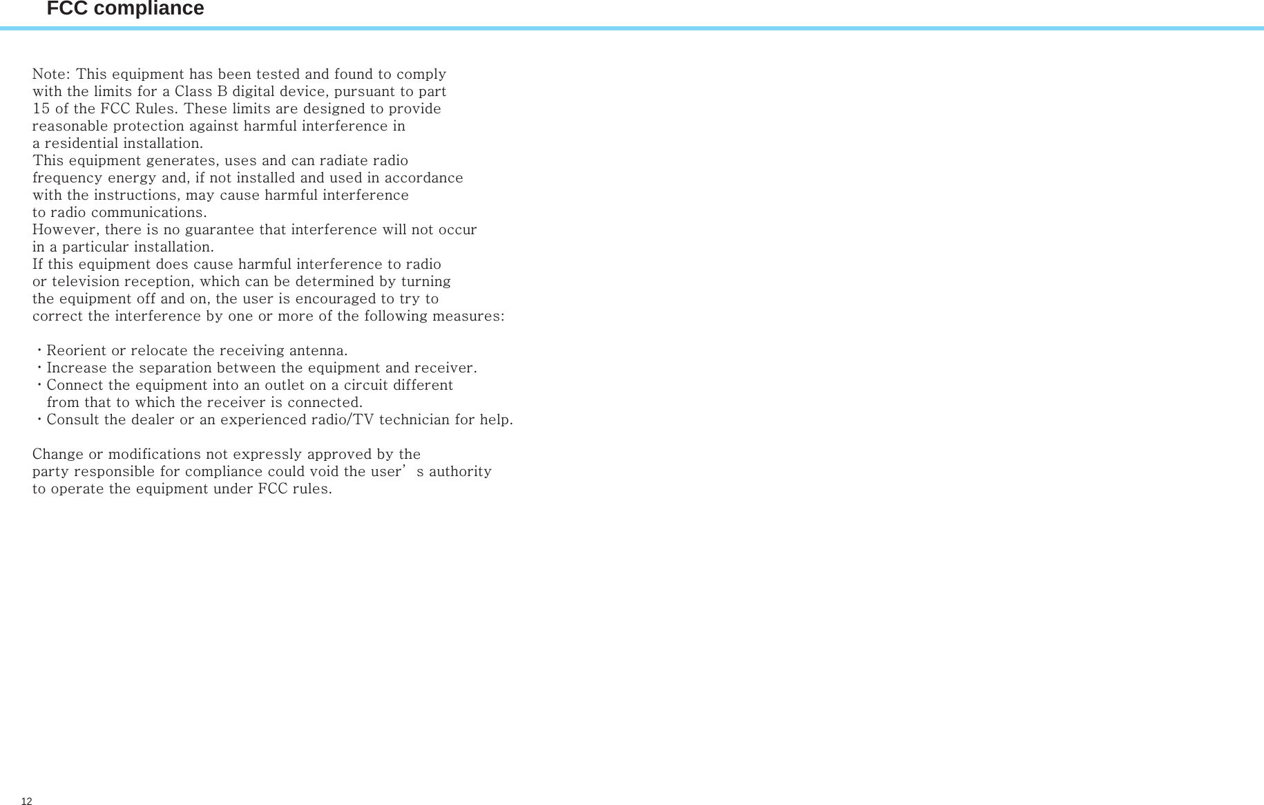 12FCC complianceNote: This equipment has been tested and found to comply with the limits for a Class B digital device, pursuant to part 15 of the FCC Rules. These limits are designed to provide reasonable protection against harmful interference in a residential installation. This equipment generates, uses and can radiate radio frequency energy and, if not installed and used in accordance with the instructions, may cause harmful interference to radio communications. However, there is no guarantee that interference will not occur in a particular installation. If this equipment does cause harmful interference to radio or television reception, which can be determined by turning the equipment off and on, the user is encouraged to try to correct the interference by one or more of the following measures: ㆍReorient or relocate the receiving antenna. ㆍIncrease the separation between the equipment and receiver. ㆍConnect the equipment into an outlet on a circuit different    from that to which the receiver is connected. ㆍConsult the dealer or an experienced radio/TV technician for help. Change or modifications not expressly approved by the party responsible for compliance could void the user’s authority to operate the equipment under FCC rules. 