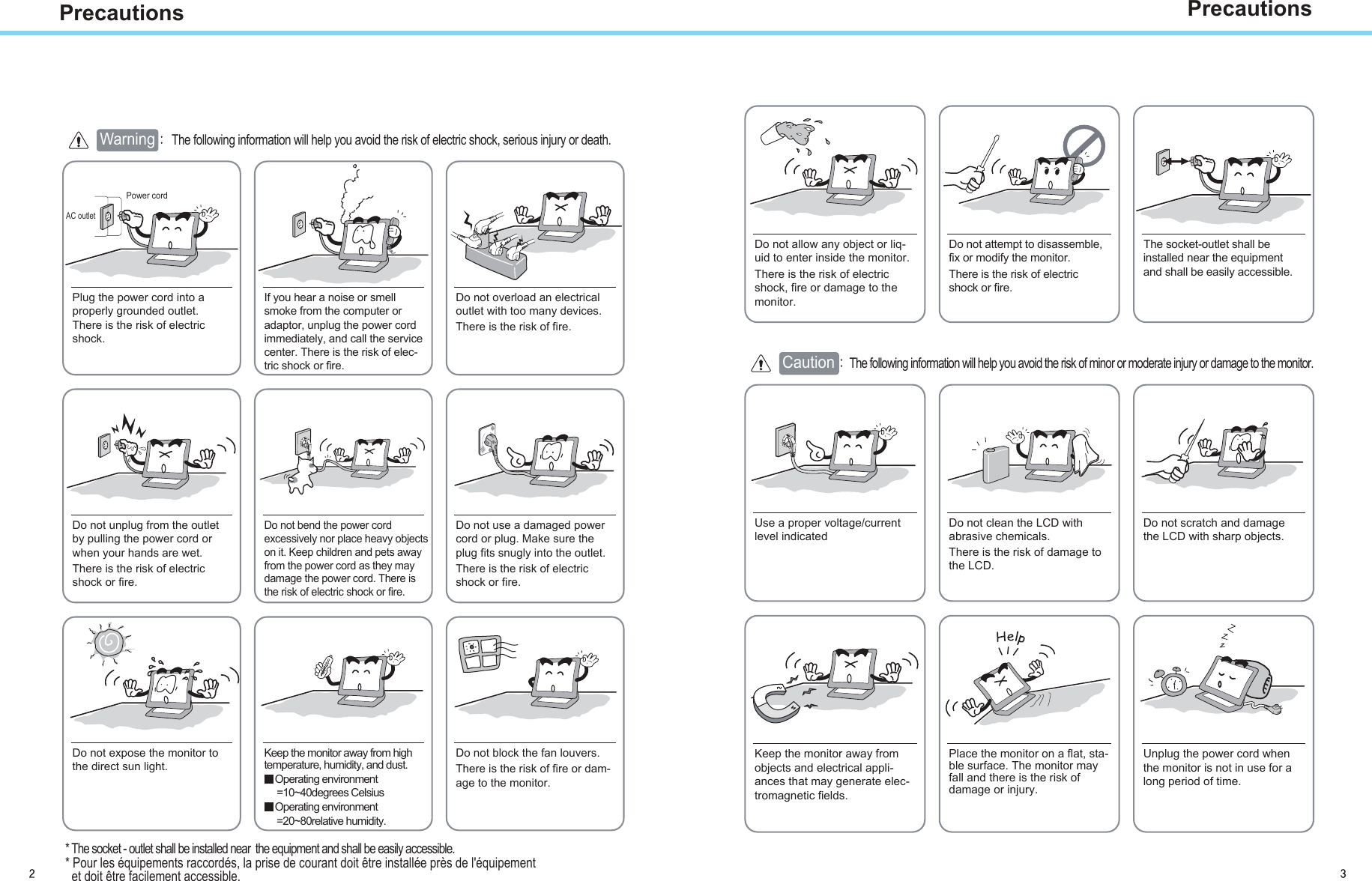 PrecautionsAC outletPower cord Warning The following information will help you avoid the risk of electric shock, serious injury or death.Plug the power cord into aproperly grounded outlet.There is the risk of electricshock.Do not unplug from the outletby pulling the power cord orwhen your hands are wet.There is the risk of electricshock or fire.Do not allow any object or liq-uid to enter inside the monitor.There is the risk of electricshock, fire or damage to themonitor.Do not bend the power cordexcessively nor place heavy objectson it. Keep children and pets awayfrom the power cord as they maydamage the power cord. There isthe risk of electric shock or fire.Do not use a damaged powercord or plug. Make sure theplug fits snugly into the outlet.There is the risk of electricshock or fire.Do not expose the monitor tothe direct sun light.Keep the monitor away from hightemperature, humidity, and dust.Operating environment=10~40degrees CelsiusOperating environment=20~80relative humidity.Do not block the fan louvers.There is the risk of fire or dam-age to the monitor.Use a proper voltage/currentlevel indicatedDo not clean the LCD withabrasive chemicals.There is the risk of damage tothe LCD.Do not scratch and damagethe LCD with sharp objects.Keep the monitor away fromobjects and electrical appli-ances that may generate elec-tromagnetic fields.Place the monitor on a flat, sta-ble surface. The monitor mayfall and there is the risk ofdamage or injury.Unplug the power cord whenthe monitor is not in use for along period of time.If you hear a noise or smellsmoke from the computer oradaptor, unplug the power cordimmediately, and call the servicecenter. There is the risk of elec-tric shock or fire.Do not overload an electricaloutlet with too many devices.There is the risk of fire.Do not attempt to disassemble, The socket-outlet shall be installed near the equipment and shall be easily accessible.fix or modify the monitor.There is the risk of electricshock or fire.CautionThe following information will help you avoid the risk of minor or moderate injury or damage to the monitor.Precautions* The socket - outlet shall be installed near  the equipment and shall be easily accessible.* Pour les équipements raccordés, la prise de courant doit être installée près de l&apos;équipement  et doit être facilement accessible.