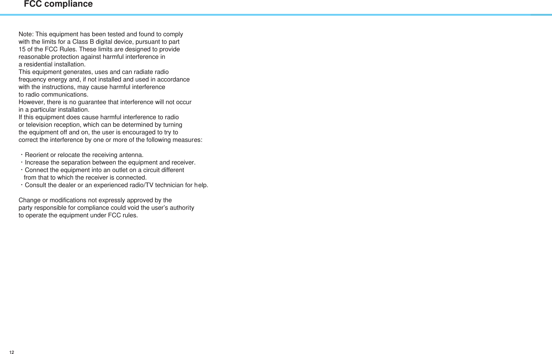 12FCC complianceNote: This equipment has been tested and found to comply with the limits for a Class B digital device, pursuant to part 15 of the FCC Rules. These limits are designed to provide reasonable protection against harmful interference in a residential installation. This equipment generates, uses and can radiate radio frequency energy and, if not installed and used in accordance with the instructions, may cause harmful interference to radio communications. However, there is no guarantee that interference will not occur  in a particular installation. If this equipment does cause harmful interference to radio or television reception, which can be determined by turning the equipment off and on, the user is encouraged to try to correct the interference by one or more of the following measures: ㆍReorient or relocate the receiving antenna. ㆍIncrease the separation between the equipment and receiver. ㆍConnect the equipment into an outlet on a circuit different    from that to which the receiver is connected. ㆍConsult the dealer or an experienced radio/TV technician for help. Change or modifications not expressly approved by the party responsible for compliance could void the user’s authority to operate the equipment under FCC rules. 