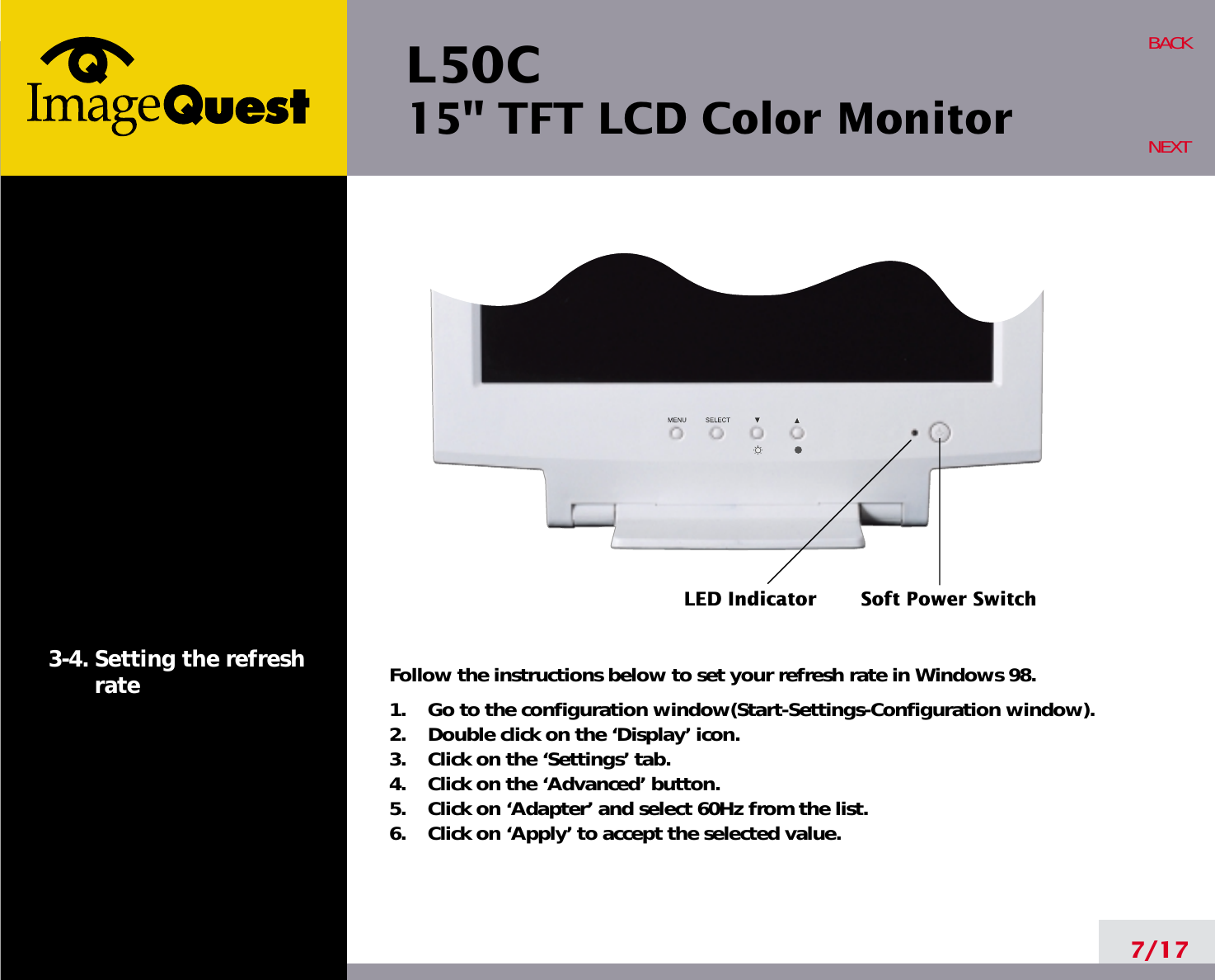 L50C15&quot; TFT LCD Color Monitor7/17BACKNEXT3-4. Setting the refreshrate Follow the instructions below to set your refresh rate in Windows 98.1.    Go to the configuration window(Start-Settings-Configuration window).2.    Double click on the ‘Display’ icon.3.    Click on the ‘Settings’ tab.4.    Click on the ‘Advanced’ button.5.    Click on ‘Adapter’ and select 60Hz from the list.6.    Click on ‘Apply’ to accept the selected value.LED Indicator Soft Power Switch