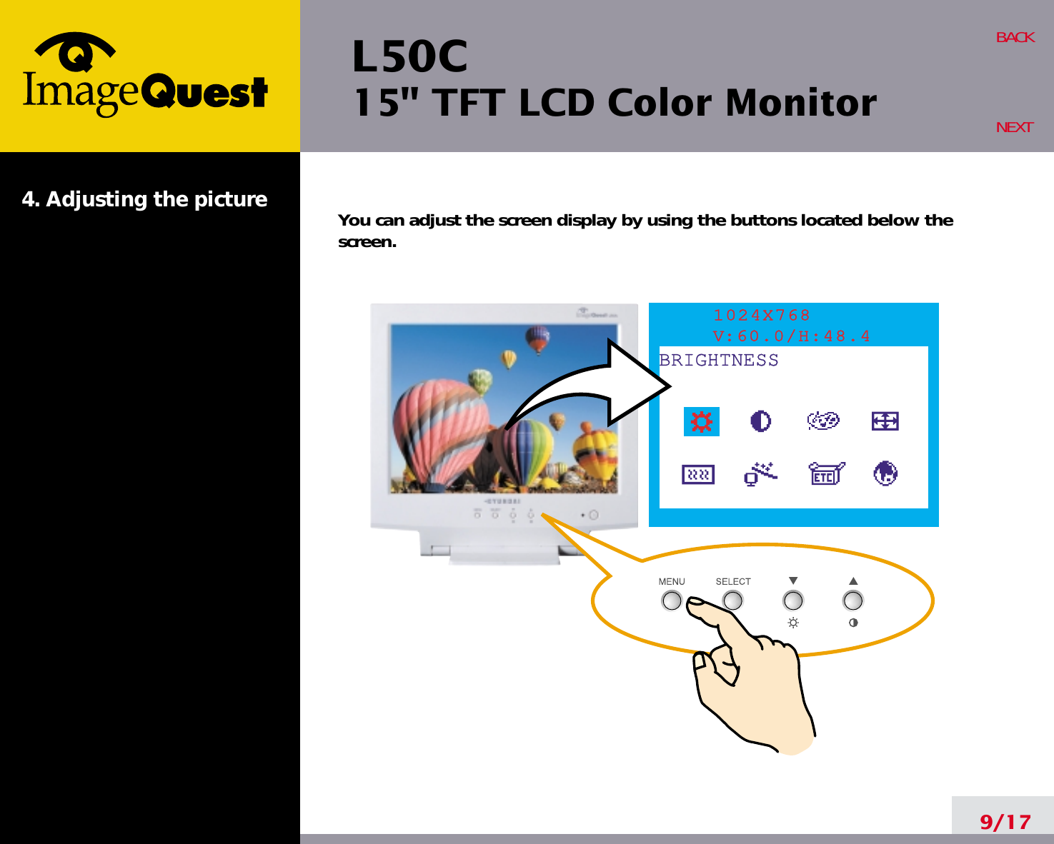 L50C15&quot; TFT LCD Color Monitor4. Adjusting the picture9/17BACKNEXTYou can adjust the screen display by using the buttons located below thescreen.1024X768V:60.0/H:48.4BRIGHTNESS