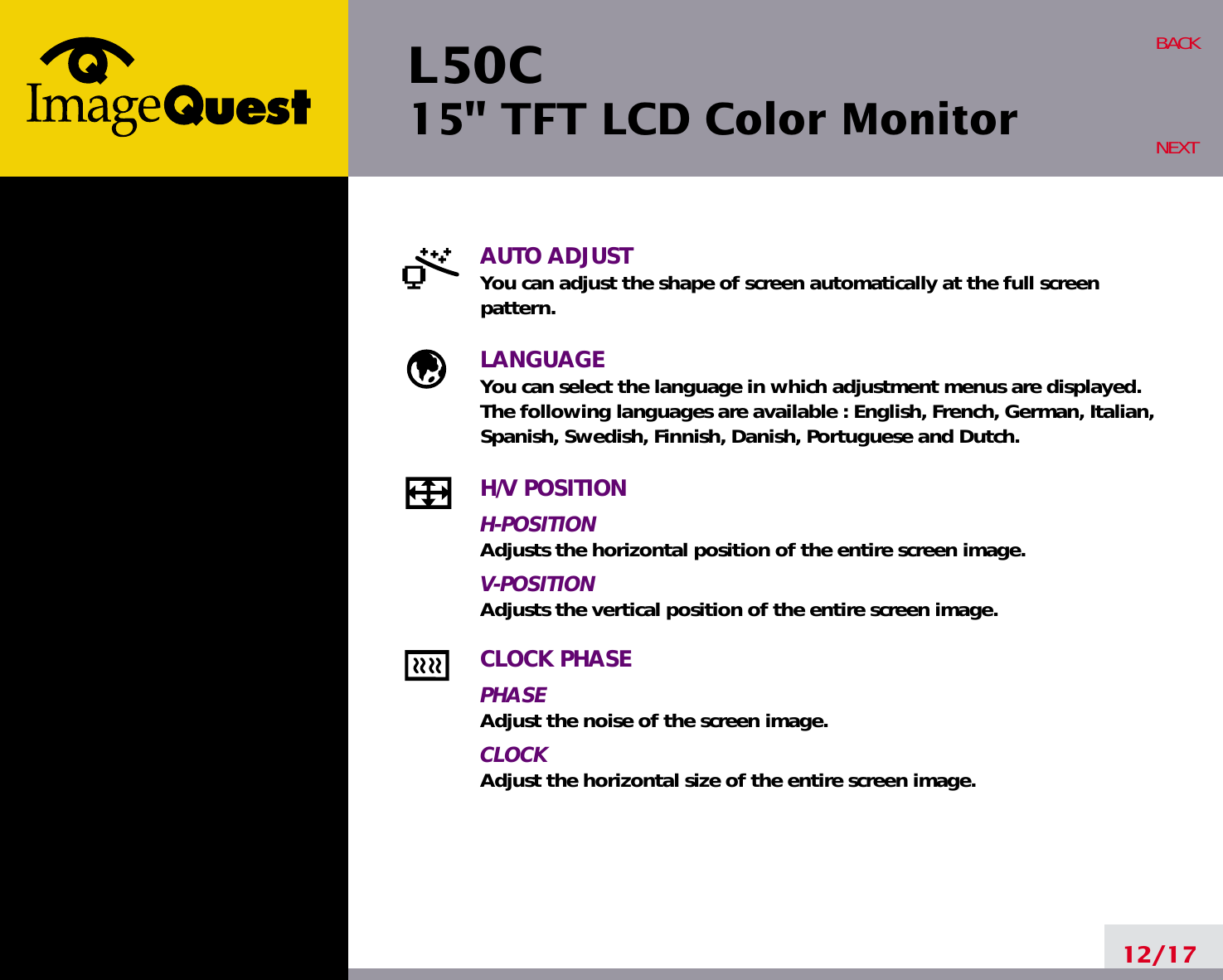 L50C15&quot; TFT LCD Color Monitor12/17BACKNEXTAUTO ADJUSTYou can adjust the shape of screen automatically at the full screenpattern.LANGUAGEYou can select the language in which adjustment menus are displayed. The following languages are available : English, French, German, Italian,Spanish, Swedish, Finnish, Danish, Portuguese and Dutch.H/V POSITIONH-POSITIONAdjusts the horizontal position of the entire screen image.V-POSITIONAdjusts the vertical position of the entire screen image.CLOCK PHASEPHASEAdjust the noise of the screen image.CLOCKAdjust the horizontal size of the entire screen image.