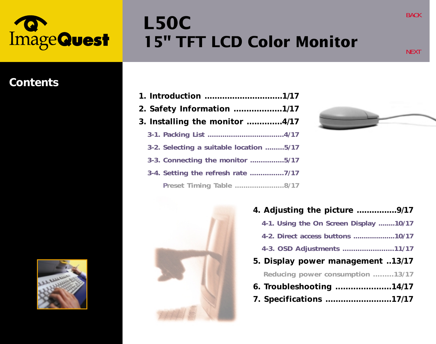 L50C15&quot; TFT LCD Color MonitorBACKNEXTContents4. Adjusting the picture ................9/174-1. Using the On Screen Display ........10/174-2. Direct access buttons ....................10/174-3. OSD Adjustments ........................11/175. Display power management ..13/17Reducing power consumption .........13/176. Troubleshooting ......................14/177. Specifications ..........................17/171. Introduction ...............................1/172. Safety Information ...................1/173. Installing the monitor ..............4/173-1. Packing List ....................................4/173-2. Selecting a suitable location .........5/173-3. Connecting the monitor ................5/173-4. Setting the refresh rate ................7/17Preset Timing Table .......................8/17
