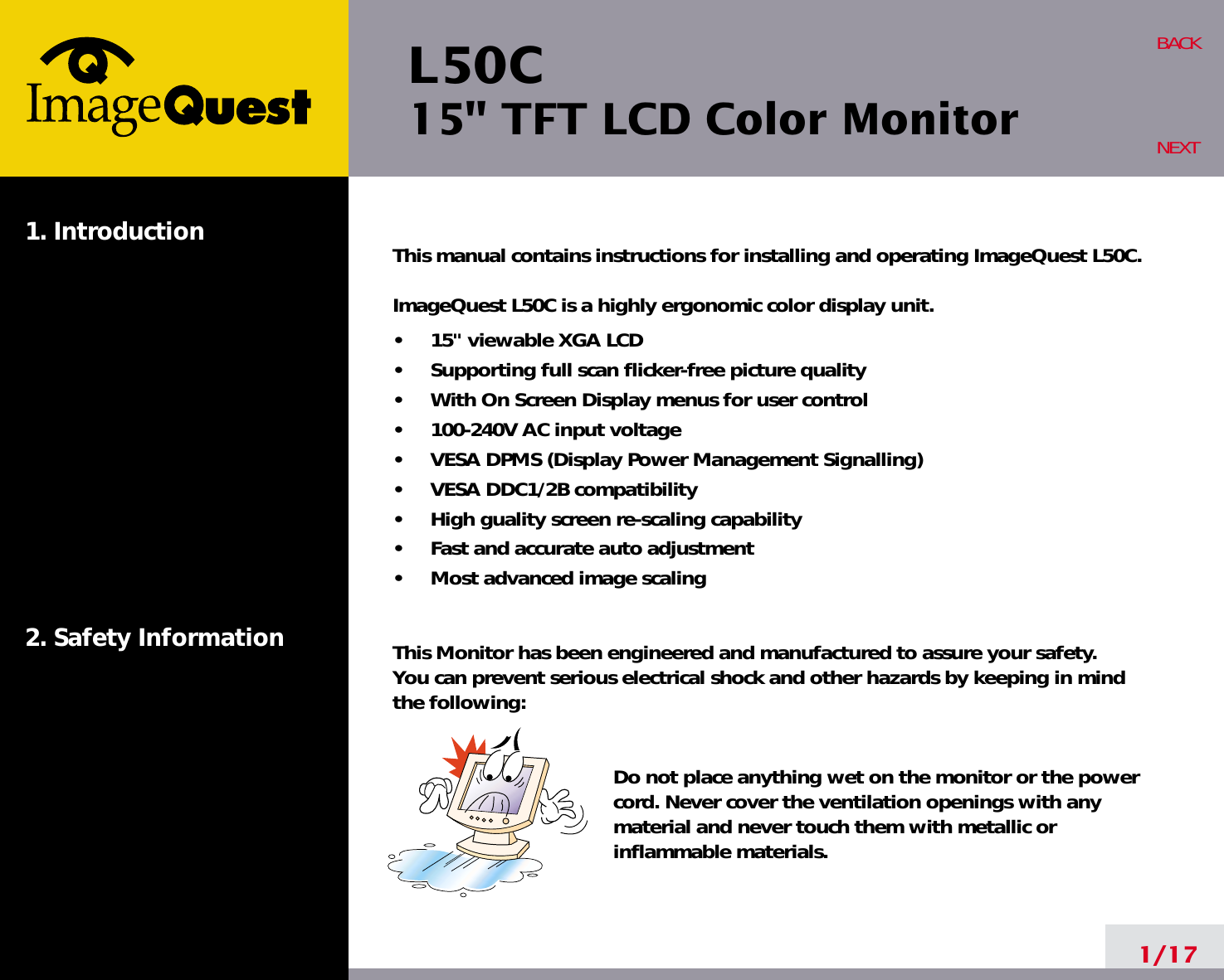 L50C15&quot; TFT LCD Color Monitor1. Introduction2. Safety Information1/17BACKNEXTThis manual contains instructions for installing and operating ImageQuest L50C.ImageQuest L50C is a highly ergonomic color display unit.•     15&quot; viewable XGA LCD•     Supporting full scan flicker-free picture quality•     With On Screen Display menus for user control•     100-240V AC input voltage•     VESA DPMS (Display Power Management Signalling)•     VESA DDC1/2B compatibility•     High guality screen re-scaling capability•     Fast and accurate auto adjustment•     Most advanced image scalingThis Monitor has been engineered and manufactured to assure your safety. You can prevent serious electrical shock and other hazards by keeping in mind the following:Do not place anything wet on the monitor or the powercord. Never cover the ventilation openings with anymaterial and never touch them with metallic or inflammable materials.