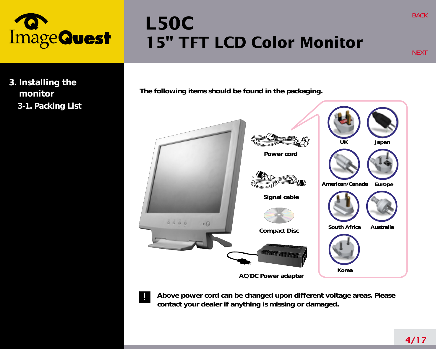 L50C15&quot; TFT LCD Color Monitor4/17BACKNEXTThe following items should be found in the packaging.Above power cord can be changed upon different voltage areas. Pleasecontact your dealer if anything is missing or damaged.3. Installing the monitor3-1. Packing List!UKAmerican/CanadaJapanAustraliaKoreaEuropeSouth AfricaPower cordSignal cableAC/DC Power adapterCompact Disc