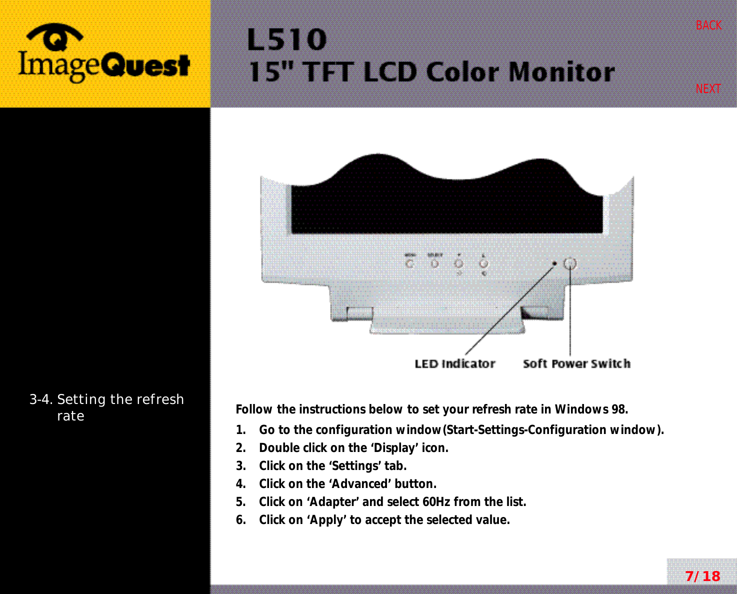 7/18BACKNEXT3-4. Setting the refreshrate Follow the instructions below to set your refresh rate in Windows 98.1.    Go to the configuration window(Start-Settings-Configuration window).2.    Double click on the ‘Display’ icon.3.    Click on the ‘Settings’ tab.4.    Click on the ‘Advanced’ button.5.    Click on ‘Adapter’ and select 60Hz from the list.6.    Click on ‘Apply’ to accept the selected value.