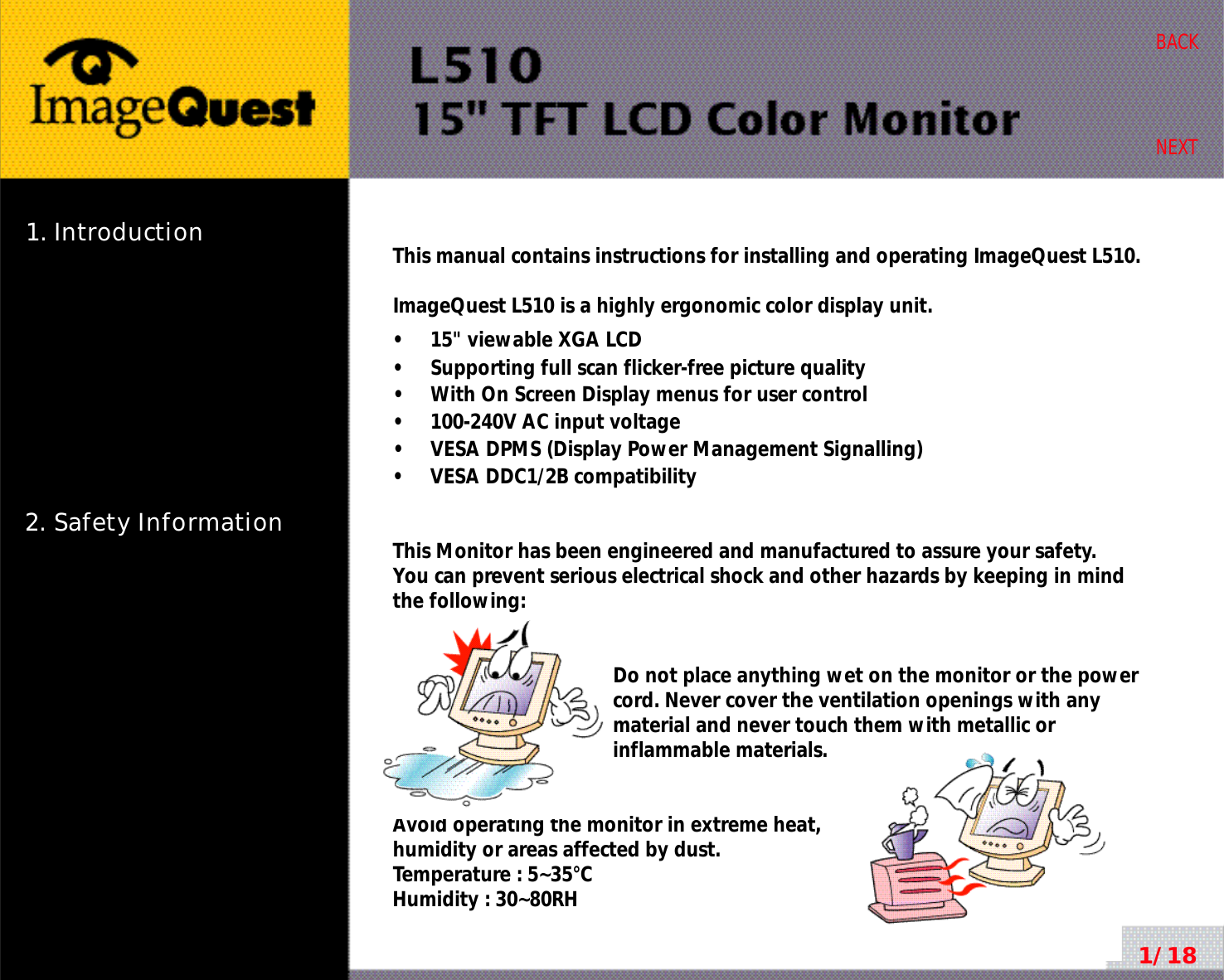 1. Introduction2. Safety Information1/18BACKNEXTThis manual contains instructions for installing and operating ImageQuest L510.ImageQuest L510 is a highly ergonomic color display unit.•     15&quot; viewable XGA LCD•     Supporting full scan flicker-free picture quality•     With On Screen Display menus for user control•     100-240V AC input voltage•     VESA DPMS (Display Power Management Signalling)•     VESA DDC1/2B compatibilityThis Monitor has been engineered and manufactured to assure your safety. You can prevent serious electrical shock and other hazards by keeping in mind the following:Do not place anything wet on the monitor or the powercord. Never cover the ventilation openings with anymaterial and never touch them with metallic or inflammable materials.Avoid operating the monitor in extreme heat, humidity or areas affected by dust. Temperature : 5~35°CHumidity : 30~80RH 