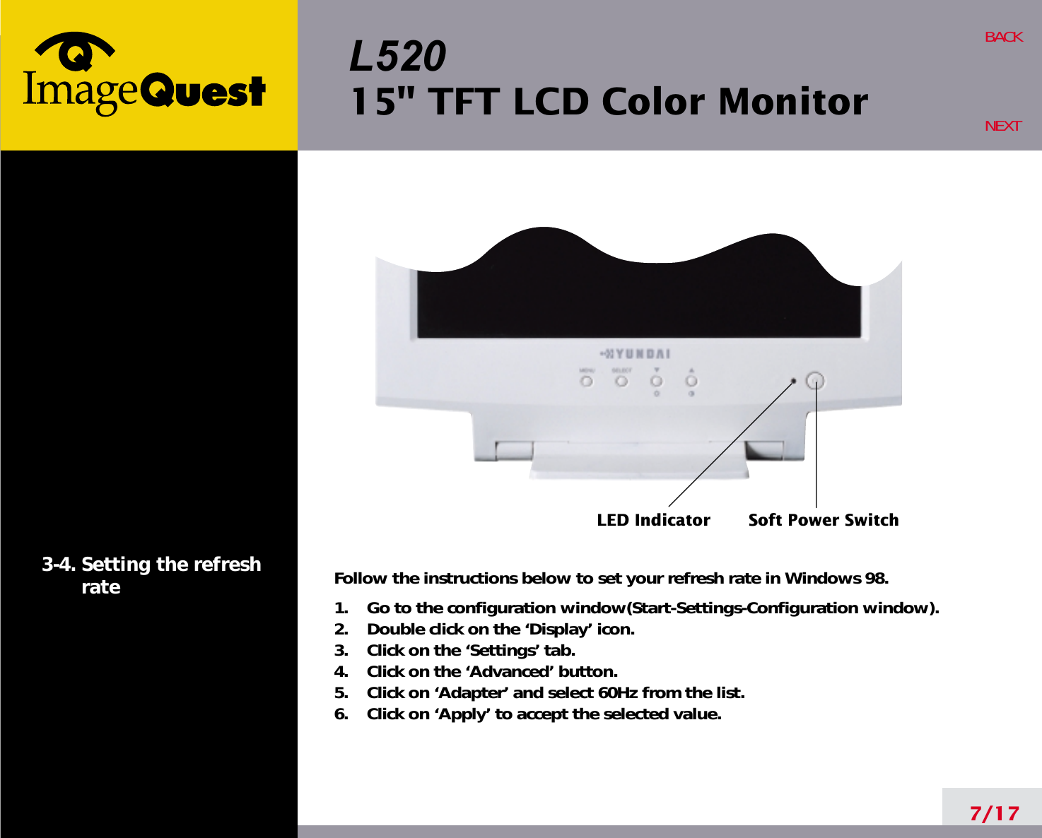 L52015&quot; TFT LCD Color Monitor7/17BACKNEXT3-4. Setting the refreshrate Follow the instructions below to set your refresh rate in Windows 98.1.    Go to the configuration window(Start-Settings-Configuration window).2.    Double click on the ‘Display’ icon.3.    Click on the ‘Settings’ tab.4.    Click on the ‘Advanced’ button.5.    Click on ‘Adapter’ and select 60Hz from the list.6.    Click on ‘Apply’ to accept the selected value.LED Indicator Soft Power Switch