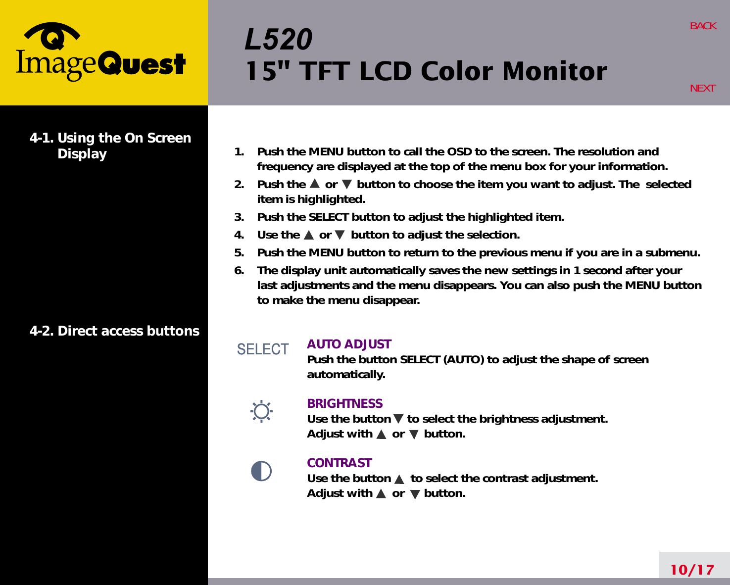 L52015&quot; TFT LCD Color Monitor10/17BACKNEXT1.    Push the MENU button to call the OSD to the screen. The resolution andfrequency are displayed at the top of the menu box for your information.2.    Push the      or      button to choose the item you want to adjust. The  selecteditem is highlighted.3.    Push the SELECT button to adjust the highlighted item. 4.    Use the      or      button to adjust the selection.5.    Push the MENU button to return to the previous menu if you are in a submenu.6.    The display unit automatically saves the new settings in 1 second after yourlast adjustments and the menu disappears. You can also push the MENU buttonto make the menu disappear.AUTO ADJUSTPush the button SELECT (AUTO) to adjust the shape of screenautomatically.BRIGHTNESS Use the button     to select the brightness adjustment. Adjust with      or      button.CONTRASTUse the button      to select the contrast adjustment. Adjust with      or      button.4-1. Using the On ScreenDisplay 4-2. Direct access buttonsSELECTSELECTSELECT