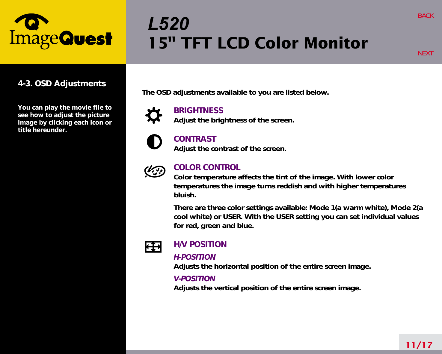 L52015&quot; TFT LCD Color Monitor11/17BACKNEXT4-3. OSD AdjustmentsYou can play the movie file tosee how to adjust the pictureimage by clicking each icon ortitle hereunder.The OSD adjustments available to you are listed below.BRIGHTNESSAdjust the brightness of the screen.CONTRASTAdjust the contrast of the screen.COLOR CONTROLColor temperature affects the tint of the image. With lower color temperatures the image turns reddish and with higher temperatures bluish.There are three color settings available: Mode 1(a warm white), Mode 2(acool white) or USER. With the USER setting you can set individual valuesfor red, green and blue.H/V POSITIONH-POSITIONAdjusts the horizontal position of the entire screen image.V-POSITIONAdjusts the vertical position of the entire screen image.