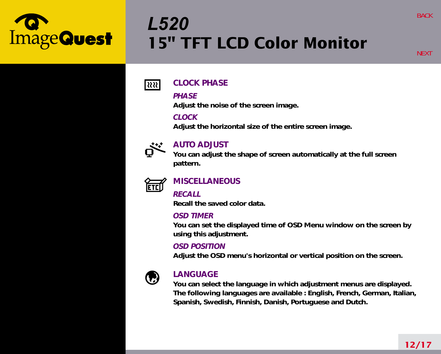 L52015&quot; TFT LCD Color Monitor12/17BACKNEXTCLOCK PHASEPHASEAdjust the noise of the screen image.CLOCKAdjust the horizontal size of the entire screen image.AUTO ADJUSTYou can adjust the shape of screen automatically at the full screenpattern.MISCELLANEOUSRECALLRecall the saved color data.OSD TIMERYou can set the displayed time of OSD Menu window on the screen byusing this adjustment.OSD POSITIONAdjust the OSD menu&apos;s horizontal or vertical position on the screen.LANGUAGEYou can select the language in which adjustment menus are displayed. The following languages are available : English, French, German, Italian,Spanish, Swedish, Finnish, Danish, Portuguese and Dutch.
