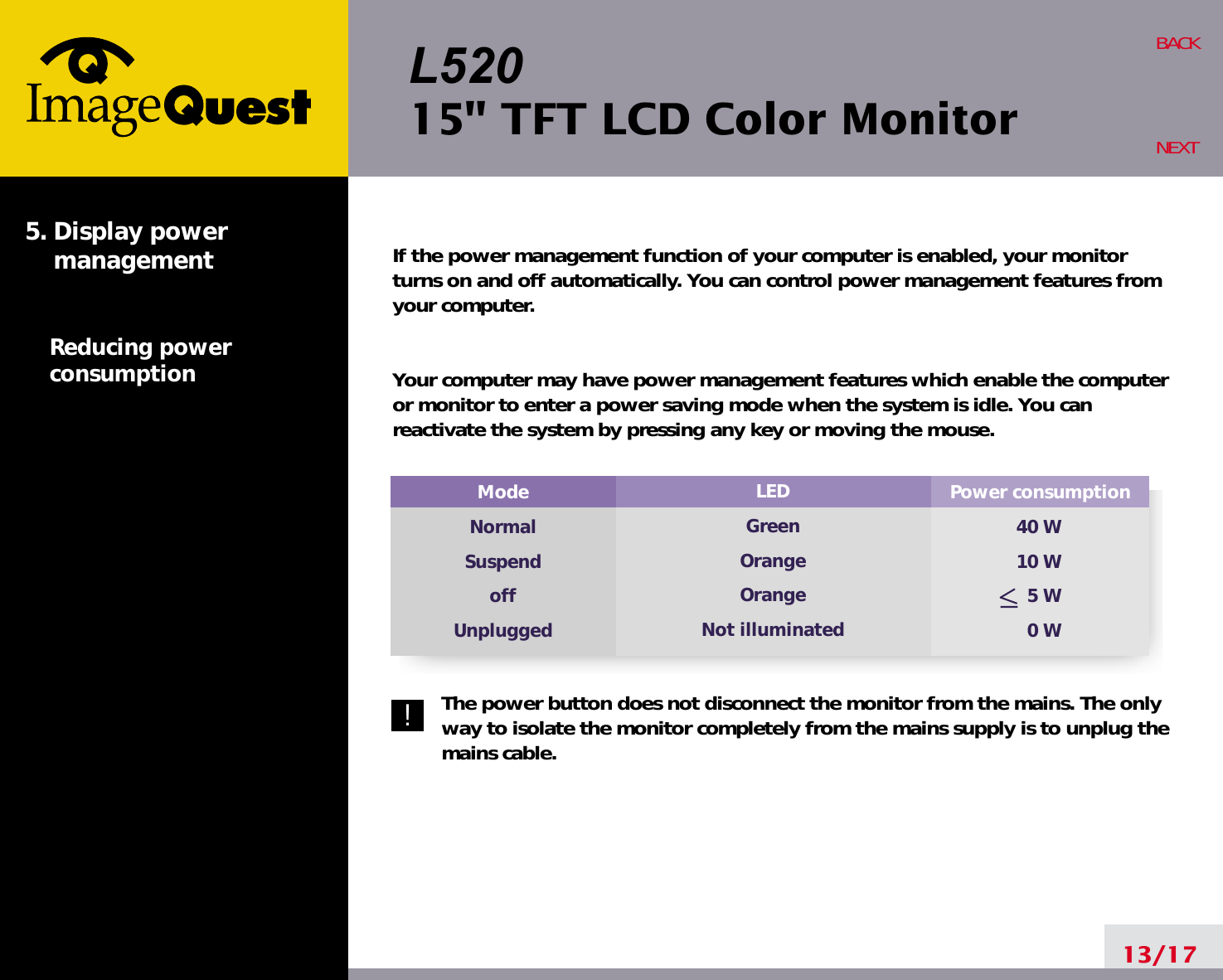 L52015&quot; TFT LCD Color MonitorPower consumption40 W10 W5 W0 WModeNormalSuspendoffUnpluggedLEDGreenOrangeOrangeNot illuminatedIf the power management function of your computer is enabled, your monitorturns on and off automatically. You can control power management features fromyour computer.Your computer may have power management features which enable the computeror monitor to enter a power saving mode when the system is idle. You canreactivate the system by pressing any key or moving the mouse.The power button does not disconnect the monitor from the mains. The onlyway to isolate the monitor completely from the mains supply is to unplug themains cable.13/17BACKNEXT5. Display power managementReducing powerconsumption!