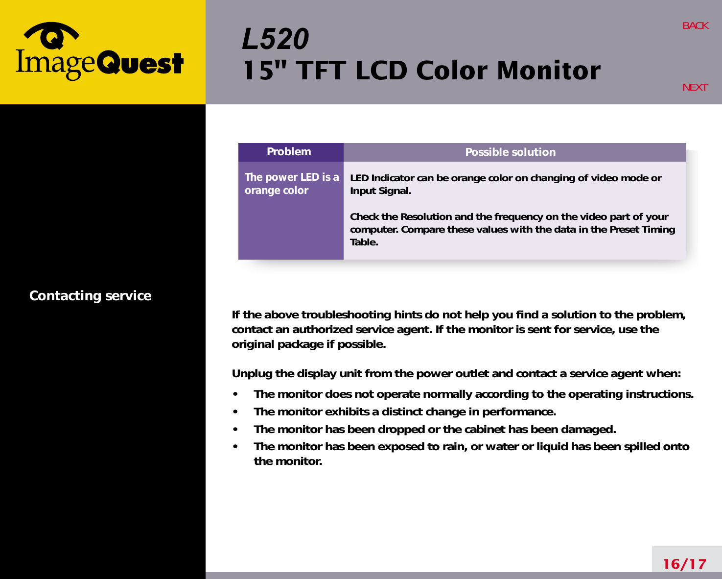 L52015&quot; TFT LCD Color MonitorContacting service16/17BACKNEXTPossible solutionLED Indicator can be orange color on changing of video mode orInput Signal.Check the Resolution and the frequency on the video part of yourcomputer. Compare these values with the data in the Preset TimingTable.ProblemThe power LED is aorange colorIf the above troubleshooting hints do not help you find a solution to the problem,contact an authorized service agent. If the monitor is sent for service, use theoriginal package if possible.Unplug the display unit from the power outlet and contact a service agent when:•     The monitor does not operate normally according to the operating instructions.•     The monitor exhibits a distinct change in performance.•     The monitor has been dropped or the cabinet has been damaged.•     The monitor has been exposed to rain, or water or liquid has been spilled ontothe monitor.