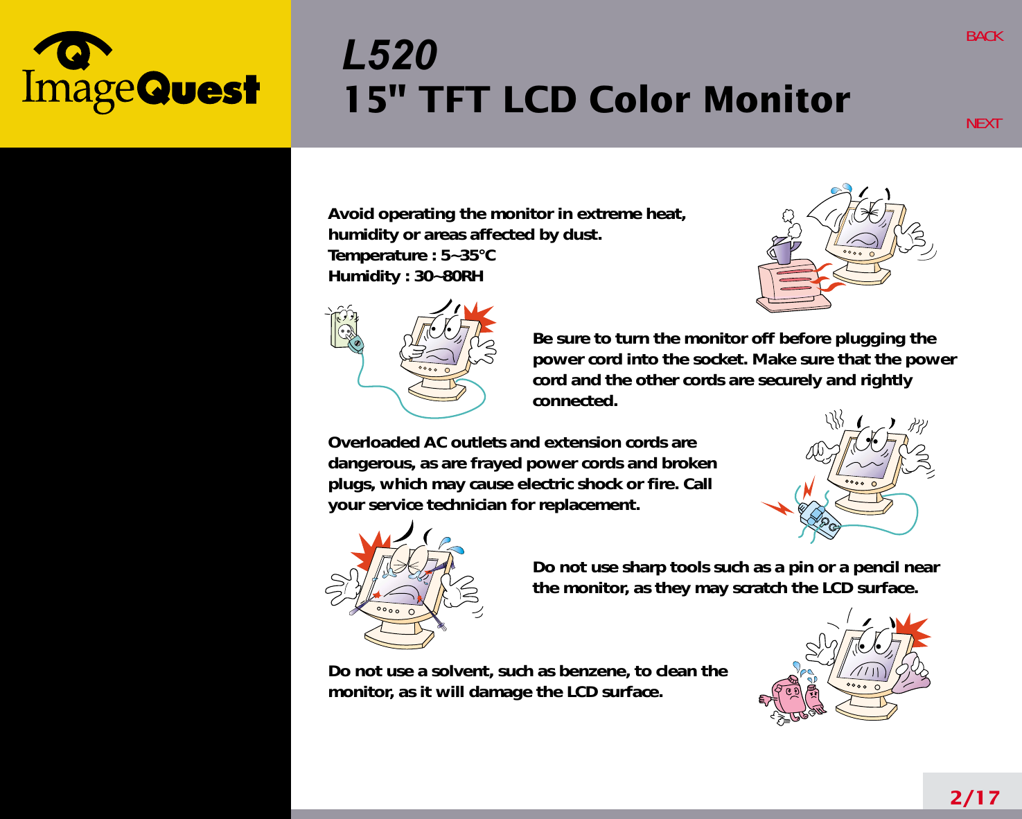 L52015&quot; TFT LCD Color Monitor2/17BACKNEXTAvoid operating the monitor in extreme heat, humidity or areas affected by dust. Temperature : 5~35°CHumidity : 30~80RH Be sure to turn the monitor off before plugging thepower cord into the socket. Make sure that the powercord and the other cords are securely and rightlyconnected.Overloaded AC outlets and extension cords are dangerous, as are frayed power cords and broken plugs, which may cause electric shock or fire. Call your service technician for replacement.Do not use sharp tools such as a pin or a pencil near the monitor, as they may scratch the LCD surface.Do not use a solvent, such as benzene, to clean the monitor, as it will damage the LCD surface.