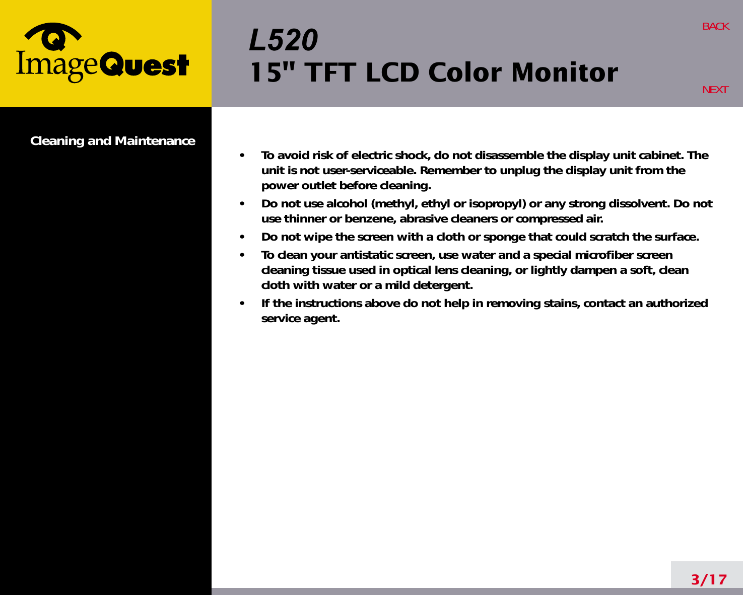 L52015&quot; TFT LCD Color MonitorCleaning and Maintenance •     To avoid risk of electric shock, do not disassemble the display unit cabinet. Theunit is not user-serviceable. Remember to unplug the display unit from thepower outlet before cleaning.•     Do not use alcohol (methyl, ethyl or isopropyl) or any strong dissolvent. Do notuse thinner or benzene, abrasive cleaners or compressed air.•     Do not wipe the screen with a cloth or sponge that could scratch the surface.•     To clean your antistatic screen, use water and a special microfiber screencleaning tissue used in optical lens cleaning, or lightly dampen a soft, cleancloth with water or a mild detergent.•     If the instructions above do not help in removing stains, contact an authorizedservice agent. 3/17BACKNEXT
