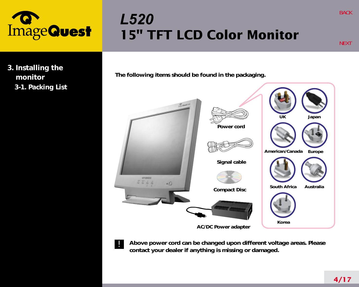 L52015&quot; TFT LCD Color Monitor4/17BACKNEXTThe following items should be found in the packaging.Above power cord can be changed upon different voltage areas. Pleasecontact your dealer if anything is missing or damaged.3. Installing the monitor3-1. Packing List!UKAmerican/CanadaJapanAustraliaKoreaEuropeSouth AfricaPower cordSignal cableAC/DC Power adapterCompact Disc
