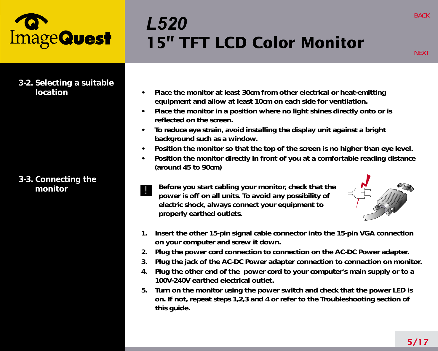 L52015&quot; TFT LCD Color Monitor5/17BACKNEXT3-2. Selecting a suitablelocation3-3. Connecting the monitor•     Place the monitor at least 30cm from other electrical or heat-emittingequipment and allow at least 10cm on each side for ventilation.•     Place the monitor in a position where no light shines directly onto or isreflected on the screen.•     To reduce eye strain, avoid installing the display unit against a brightbackground such as a window.•     Position the monitor so that the top of the screen is no higher than eye level.•     Position the monitor directly in front of you at a comfortable reading distance(around 45 to 90cm) Before you start cabling your monitor, check that thepower is off on all units. To avoid any possibility ofelectric shock, always connect your equipment toproperly earthed outlets.1.    Insert the other 15-pin signal cable connector into the 15-pin VGA connectionon your computer and screw it down. 2.    Plug the power cord connection to connection on the AC-DC Power adapter.3.    Plug the jack of the AC-DC Power adapter connection to connection on monitor.4.    Plug the other end of the  power cord to your computer&apos;s main supply or to a100V-240V earthed electrical outlet.5.    Turn on the monitor using the power switch and check that the power LED ison. If not, repeat steps 1,2,3 and 4 or refer to the Troubleshooting section ofthis guide.!!