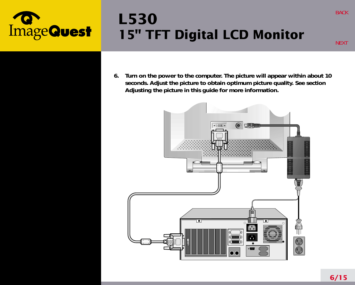 L53015&quot; TFT Digital LCD Monitor6/15BACKNEXT6.    Turn on the power to the computer. The picture will appear within about 10seconds. Adjust the picture to obtain optimum picture quality. See sectionAdjusting the picture in this guide for more information.