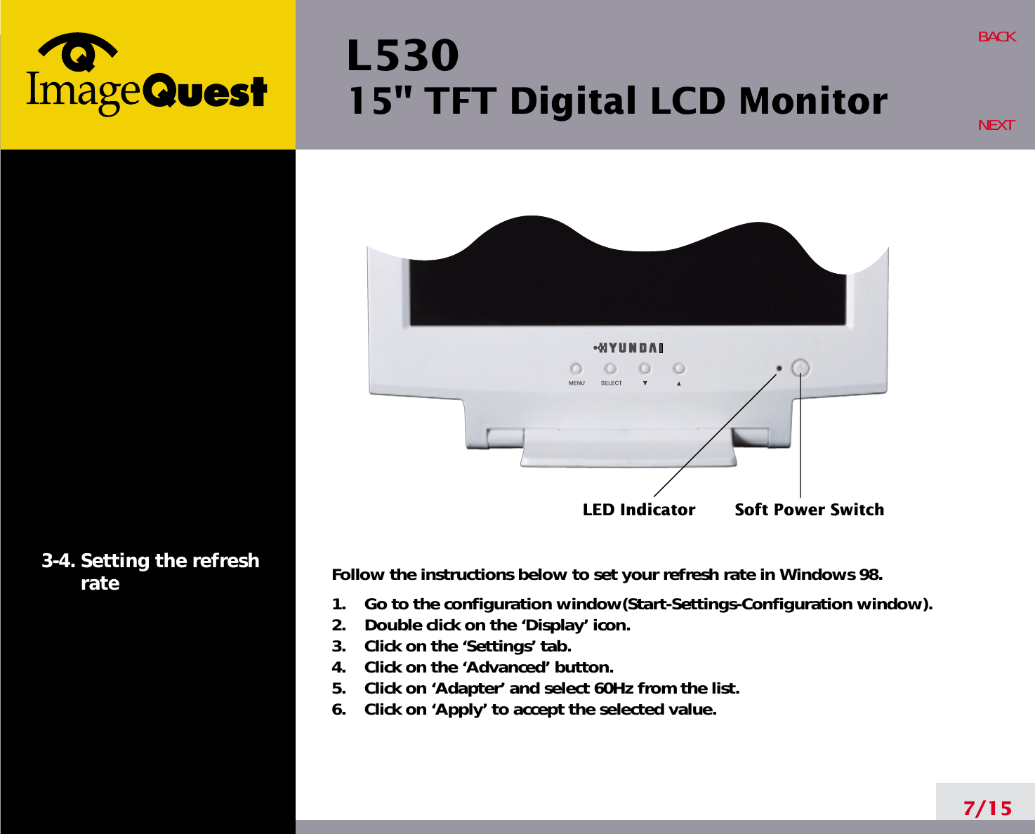 L53015&quot; TFT Digital LCD Monitor7/15BACKNEXT3-4. Setting the refreshrate Follow the instructions below to set your refresh rate in Windows 98.1.    Go to the configuration window(Start-Settings-Configuration window).2.    Double click on the ‘Display’ icon.3.    Click on the ‘Settings’ tab.4.    Click on the ‘Advanced’ button.5.    Click on ‘Adapter’ and select 60Hz from the list.6.    Click on ‘Apply’ to accept the selected value.LED Indicator Soft Power Switch