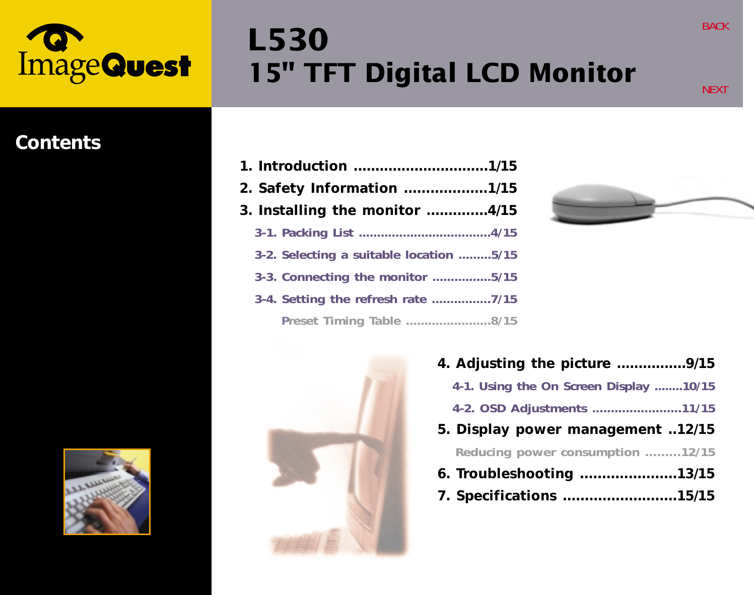 L53015&quot; TFT Digital LCD MonitorBACKNEXTContents4. Adjusting the picture ................9/154-1. Using the On Screen Display ........10/154-2. OSD Adjustments ........................11/155. Display power management ..12/15Reducing power consumption .........12/156. Troubleshooting ......................13/157. Specifications ..........................15/151. Introduction ...............................1/152. Safety Information ...................1/153. Installing the monitor ..............4/153-1. Packing List ....................................4/153-2. Selecting a suitable location .........5/153-3. Connecting the monitor ................5/153-4. Setting the refresh rate ................7/15Preset Timing Table .......................8/15