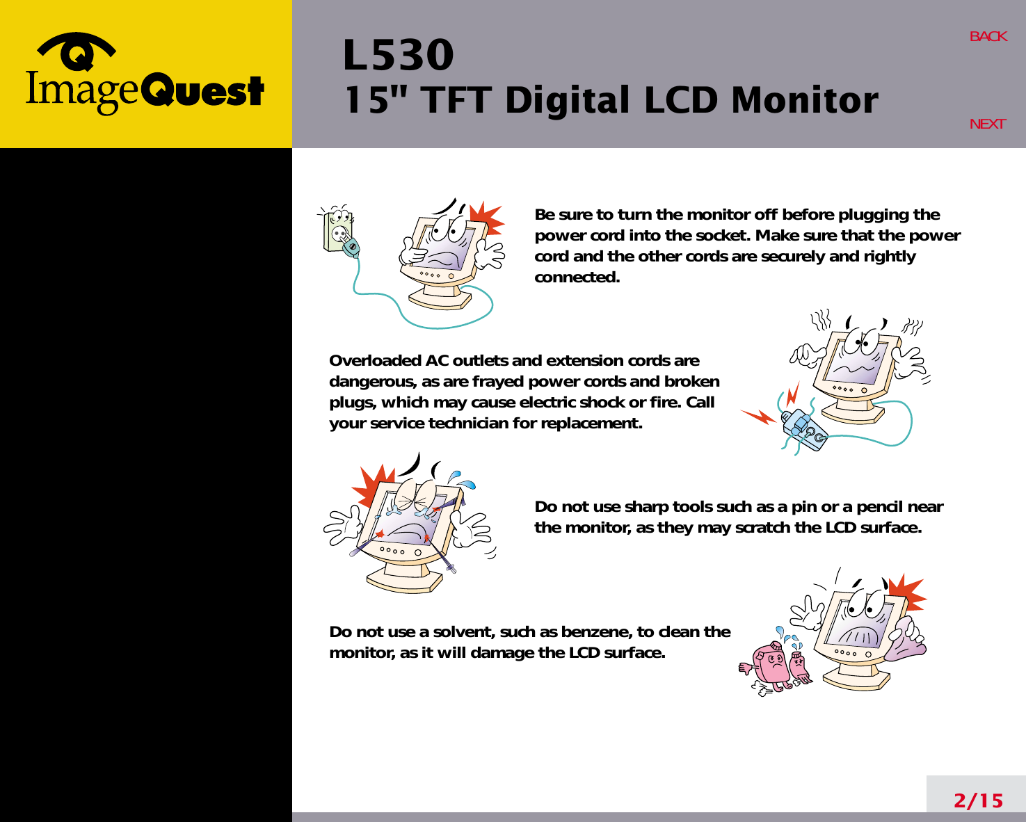 L53015&quot; TFT Digital LCD Monitor2/15BACKNEXTBe sure to turn the monitor off before plugging thepower cord into the socket. Make sure that the powercord and the other cords are securely and rightlyconnected.Overloaded AC outlets and extension cords are dangerous, as are frayed power cords and broken plugs, which may cause electric shock or fire. Call your service technician for replacement.Do not use sharp tools such as a pin or a pencil near the monitor, as they may scratch the LCD surface.Do not use a solvent, such as benzene, to clean the monitor, as it will damage the LCD surface.