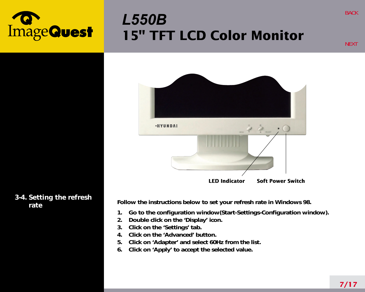 L550B15&quot; TFT LCD Color Monitor7/17BACKNEXT3-4. Setting the refreshrate Follow the instructions below to set your refresh rate in Windows 98.1.    Go to the configuration window(Start-Settings-Configuration window).2.    Double click on the ‘Display’ icon.3.    Click on the ‘Settings’ tab.4.    Click on the ‘Advanced’ button.5.    Click on ‘Adapter’ and select 60Hz from the list.6.    Click on ‘Apply’ to accept the selected value.LED Indicator Soft Power Switch