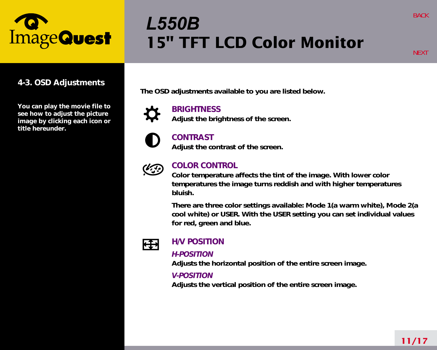 L550B15&quot; TFT LCD Color Monitor11/17BACKNEXT4-3. OSD AdjustmentsYou can play the movie file tosee how to adjust the pictureimage by clicking each icon ortitle hereunder.The OSD adjustments available to you are listed below.BRIGHTNESSAdjust the brightness of the screen.CONTRASTAdjust the contrast of the screen.COLOR CONTROLColor temperature affects the tint of the image. With lower color temperatures the image turns reddish and with higher temperatures bluish.There are three color settings available: Mode 1(a warm white), Mode 2(acool white) or USER. With the USER setting you can set individual valuesfor red, green and blue.H/V POSITIONH-POSITIONAdjusts the horizontal position of the entire screen image.V-POSITIONAdjusts the vertical position of the entire screen image.