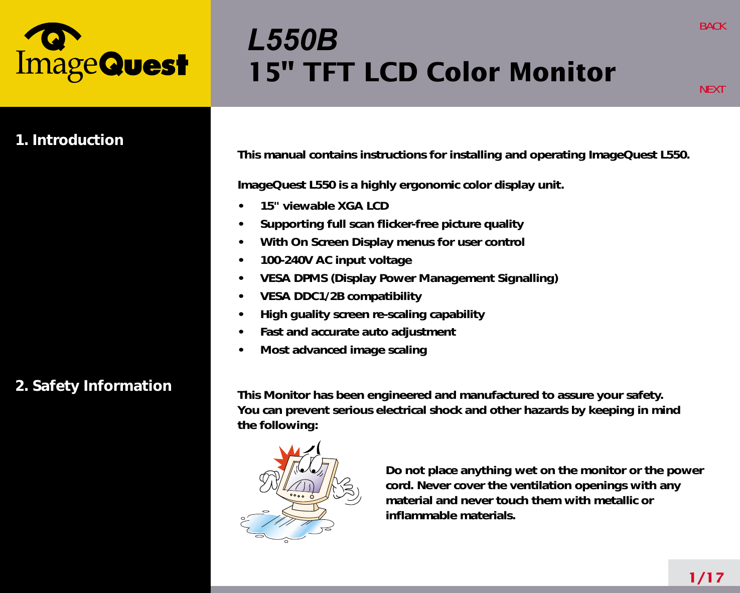 L550B15&quot; TFT LCD Color Monitor1. Introduction2. Safety Information1/17BACKNEXTThis manual contains instructions for installing and operating ImageQuest L550.ImageQuest L550 is a highly ergonomic color display unit.•     15&quot; viewable XGA LCD•     Supporting full scan flicker-free picture quality•     With On Screen Display menus for user control•     100-240V AC input voltage•     VESA DPMS (Display Power Management Signalling)•     VESA DDC1/2B compatibility•     High guality screen re-scaling capability•     Fast and accurate auto adjustment•     Most advanced image scalingThis Monitor has been engineered and manufactured to assure your safety. You can prevent serious electrical shock and other hazards by keeping in mind the following:Do not place anything wet on the monitor or the powercord. Never cover the ventilation openings with anymaterial and never touch them with metallic or inflammable materials.