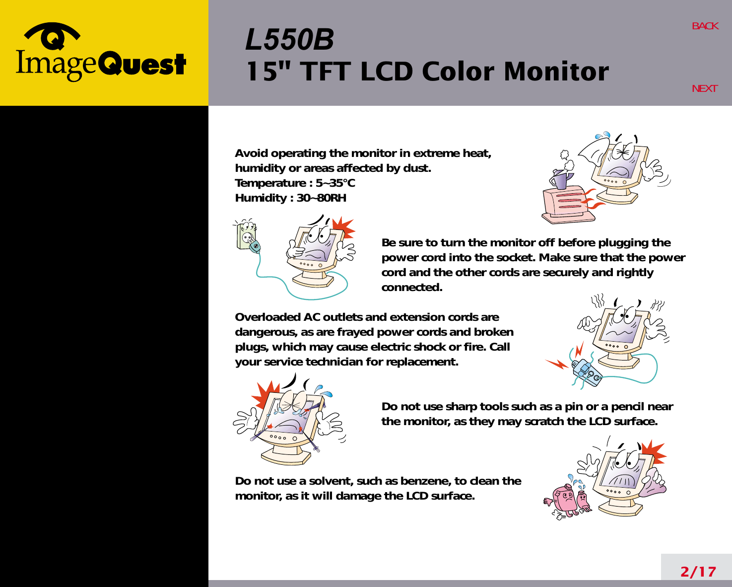 L550B15&quot; TFT LCD Color Monitor2/17BACKNEXTAvoid operating the monitor in extreme heat, humidity or areas affected by dust. Temperature : 5~35°CHumidity : 30~80RH Be sure to turn the monitor off before plugging thepower cord into the socket. Make sure that the powercord and the other cords are securely and rightlyconnected.Overloaded AC outlets and extension cords are dangerous, as are frayed power cords and broken plugs, which may cause electric shock or fire. Call your service technician for replacement.Do not use sharp tools such as a pin or a pencil near the monitor, as they may scratch the LCD surface.Do not use a solvent, such as benzene, to clean the monitor, as it will damage the LCD surface.