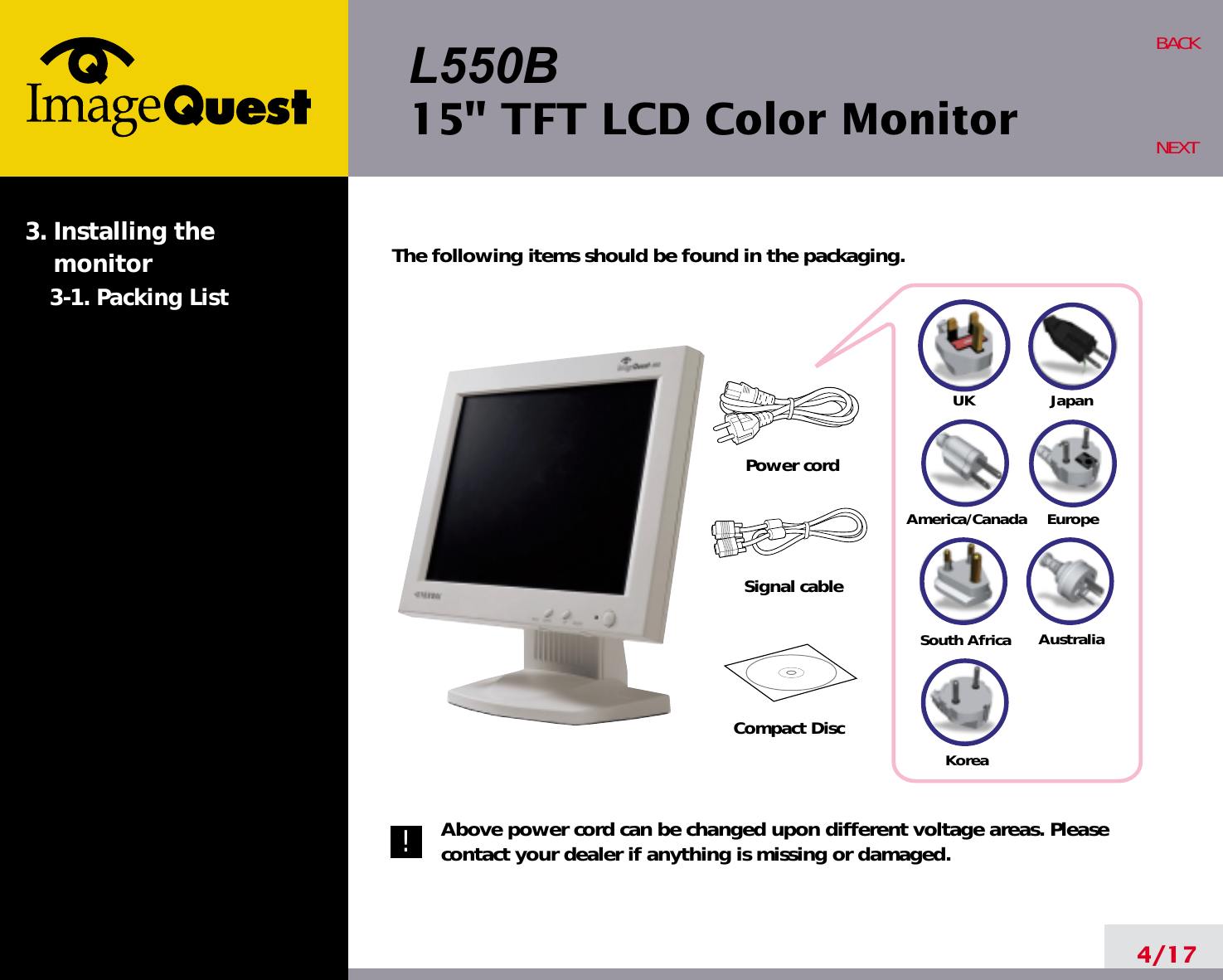 L550B15&quot; TFT LCD Color Monitor4/17BACKNEXTThe following items should be found in the packaging.Above power cord can be changed upon different voltage areas. Pleasecontact your dealer if anything is missing or damaged.3. Installing the monitor3-1. Packing List!UKAmerica/CanadaJapanAustraliaKoreaEuropeSouth AfricaPower cordSignal cableCompact Disc