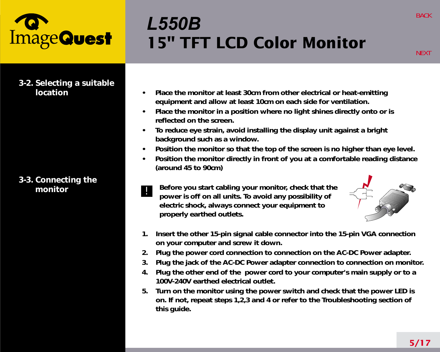 L550B15&quot; TFT LCD Color Monitor5/17BACKNEXT3-2. Selecting a suitablelocation3-3. Connecting the monitor•     Place the monitor at least 30cm from other electrical or heat-emittingequipment and allow at least 10cm on each side for ventilation.•     Place the monitor in a position where no light shines directly onto or isreflected on the screen.•     To reduce eye strain, avoid installing the display unit against a brightbackground such as a window.•     Position the monitor so that the top of the screen is no higher than eye level.•     Position the monitor directly in front of you at a comfortable reading distance(around 45 to 90cm) Before you start cabling your monitor, check that thepower is off on all units. To avoid any possibility ofelectric shock, always connect your equipment toproperly earthed outlets.1.    Insert the other 15-pin signal cable connector into the 15-pin VGA connectionon your computer and screw it down. 2.    Plug the power cord connection to connection on the AC-DC Power adapter.3.    Plug the jack of the AC-DC Power adapter connection to connection on monitor.4.    Plug the other end of the  power cord to your computer&apos;s main supply or to a100V-240V earthed electrical outlet.5.    Turn on the monitor using the power switch and check that the power LED ison. If not, repeat steps 1,2,3 and 4 or refer to the Troubleshooting section ofthis guide.!!