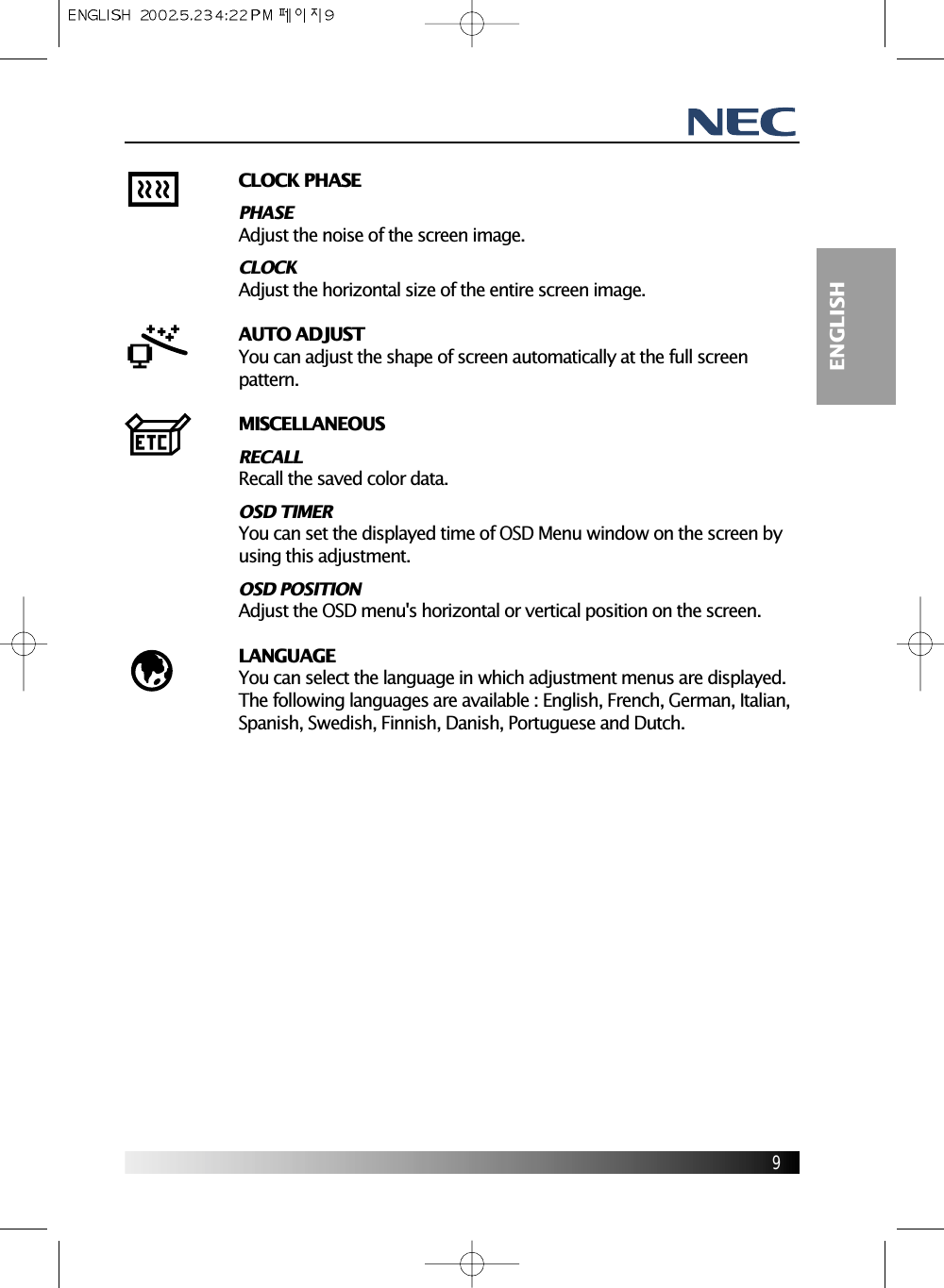 9ENGLISHCLOCK PHASEPHASEAdjust the noise of the screen image.CLOCKAdjust the horizontal size of the entire screen image.AUTO ADJUSTYou can adjust the shape of screen automatically at the full screenpattern.MISCELLANEOUSRECALLRecall the saved color data.OSD TIMERYou can set the displayed time of OSD Menu window on the screen byusing this adjustment.OSD POSITIONAdjust the OSD menu&apos;s horizontal or vertical position on the screen.LANGUAGEYou can select the language in which adjustment menus are displayed.The following languages are available : English, French, German, Italian,Spanish, Swedish, Finnish, Danish, Portuguese and Dutch.