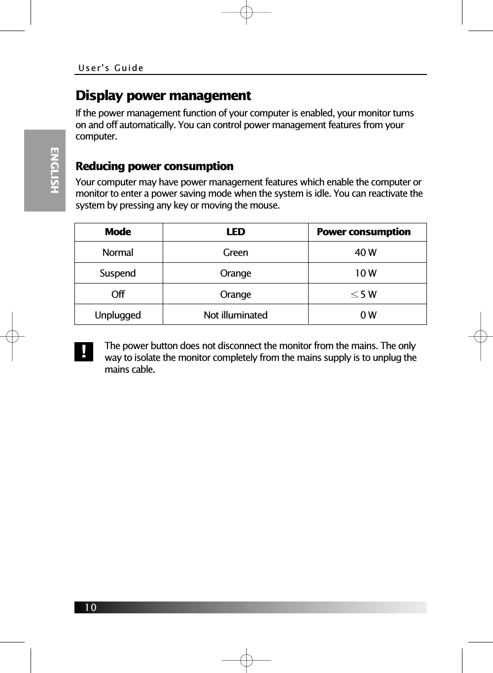 User&apos;s Guide  ENGLISH10Display power managementIf the power management function of your computer is enabled, your monitor turnson and off automatically. You can control power management features from yourcomputer.Reducing power consumptionYour computer may have power management features which enable the computer ormonitor to enter a power saving mode when the system is idle. You can reactivate thesystem by pressing any key or moving the mouse.The power button does not disconnect the monitor from the mains. The onlyway to isolate the monitor completely from the mains supply is to unplug themains cable.Mode LED Power consumptionNormal Green 40 WSuspend Orange 10 WOff Orange 5 WUnplugged Not illuminated 0 W!