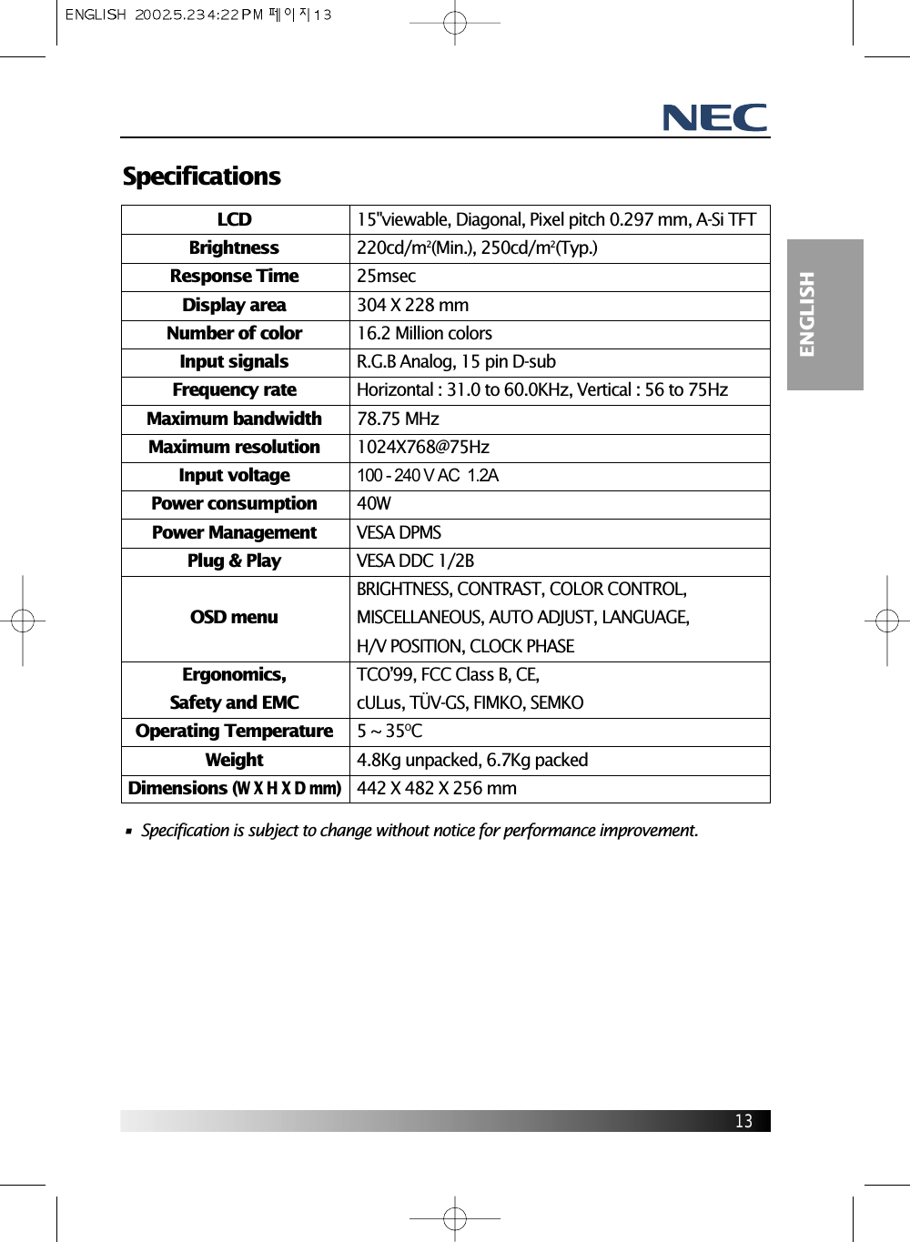 13ENGLISHSpecifications•  Specification is subject to change without notice for performance improvement.LCDBrightnessResponse TimeDisplay areaNumber of colorInput signalsFrequency rateMaximum bandwidthMaximum resolutionInput voltagePower consumptionPower ManagementPlug &amp; PlayOSD menuErgonomics,Safety and EMCOperating TemperatureWeightDimensions (W X H X D mm)15&quot;viewable, Diagonal, Pixel pitch 0.297 mm, A-Si TFT220cd/m2(Min.), 250cd/m2(Typ.)25msec 304 X 228 mm16.2 Million colors R.G.B Analog, 15 pin D-subHorizontal : 31.0 to 60.0KHz, Vertical : 56 to 75Hz78.75 MHz1024X768@75Hz100 - 240 V AC  1.2A40WVESA DPMSVESA DDC 1/2BBRIGHTNESS, CONTRAST, COLOR CONTROL,MISCELLANEOUS, AUTO ADJUST, LANGUAGE,H/V POSITION, CLOCK PHASETCO’99, FCC Class B, CE, cULus, TÜV-GS, FIMKO, SEMKO5 ~ 35OC4.8Kg unpacked, 6.7Kg packed442 X 482 X 256 mm