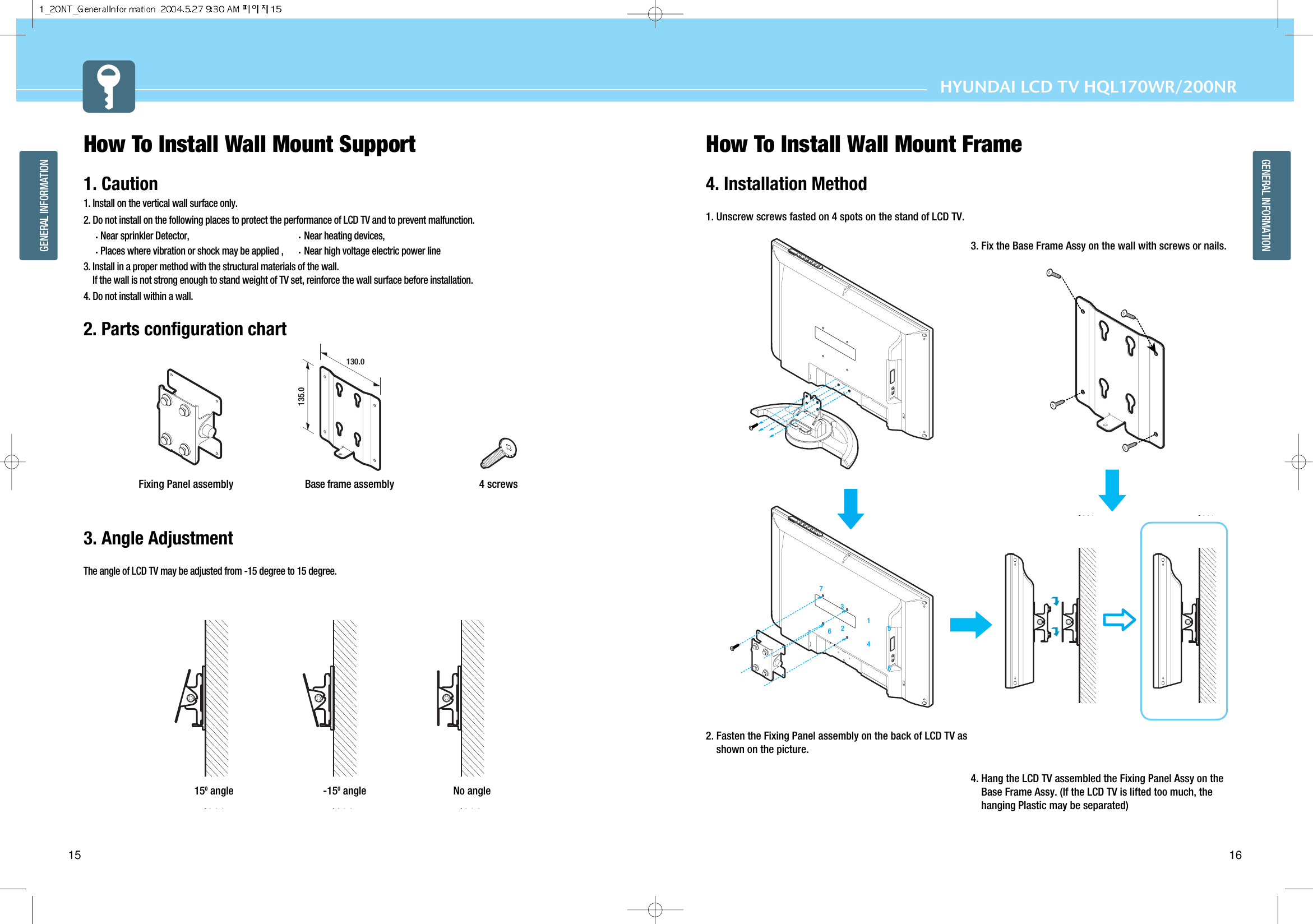 16GENERAL INFORMATIONHYUNDAI LCD TV HQL170WR/200NR15GENERAL INFORMATIONHow To Install Wall Mount Support1. Caution1. Install on the vertical wall surface only.2. Do not install on the following places to protect the performance of LCD TV and to prevent malfunction.Near sprinkler Detector, Near heating devices, Places where vibration or shock may be applied , Near high voltage electric power line3. Install in a proper method with the structural materials of the wall.If the wall is not strong enough to stand weight of TV set, reinforce the wall surface before installation.4. Do not install within a wall.2. Parts configuration chart3. Angle AdjustmentThe angle of LCD TV may be adjusted from -15 degree to 15 degree.  How To Install Wall Mount Frame4. Installation Method1. Unscrew screws fasted on 4 spots on the stand of LCD TV.2. Fasten the Fixing Panel assembly on the back of LCD TV asshown on the picture.3. Fix the Base Frame Assy on the wall with screws or nails.4. Hang the LCD TV assembled the Fixing Panel Assy on theBase Frame Assy. (If the LCD TV is lifted too much, thehanging Plastic may be separated)12347856150angle -150angle No angle130.0135.0Base frame assembly 4 screwsFixing Panel assembly