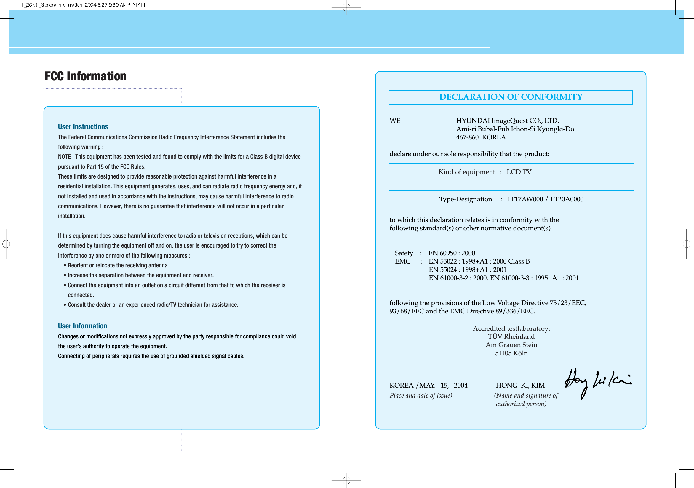 HYUNDAI LCD TV HQL170WR/200NRFCC InformationUser InstructionsThe Federal Communications Commission Radio Frequency Interference Statement includes thefollowing warning :NOTE : This equipment has been tested and found to comply with the limits for a Class B digital devicepursuant to Part 15 of the FCC Rules.These limits are designed to provide reasonable protection against harmful interference in aresidential installation. This equipment generates, uses, and can radiate radio frequency energy and, ifnot installed and used in accordance with the instructions, may cause harmful interference to radiocommunications. However, there is no guarantee that interference will not occur in a particularinstallation.If this equipment does cause harmful interference to radio or television receptions, which can bedetermined by turning the equipment off and on, the user is encouraged to try to correct theinterference by one or more of the following measures :• Reorient or relocate the receiving antenna.• Increase the separation between the equipment and receiver.• Connect the equipment into an outlet on a circuit different from that to which the receiver isconnected.• Consult the dealer or an experienced radio/TV technician for assistance.User InformationChanges or modifications not expressly approved by the party responsible for compliance could voidthe user’s authority to operate the equipment.Connecting of peripherals requires the use of grounded shielded signal cables.Kind of equipment   :   LCD TVSafety    :    EN 60950 : 2000EMC      :    EN 55022 : 1998+A1 : 2000 Class BEN 55024 : 1998+A1 : 2001EN 61000-3-2 : 2000, EN 61000-3-3 : 1995+A1 : 2001Type-Designation     :   LT17AW000 / LT20A0000WE HYUNDAI ImageQuest CO., LTD.Ami-ri Bubal-Eub Ichon-Si Kyungki-Do467-860  KOREAdeclare under our sole responsibility that the product:to which this declaration relates is in conformity with thefollowing standard(s) or other normative document(s)following the provisions of the Low Voltage Directive 73/23/EEC,93/68/EEC and the EMC Directive 89/336/EEC.KOREA /MAY.   15,   2004                 HONG  KI, KIMPlace and date of issue)                         (Name and signature of authorized person)Accredited testlaboratory:TÜV RheinlandAm Grauen Stein51105 KölnDECLARATION OF CONFORMITY